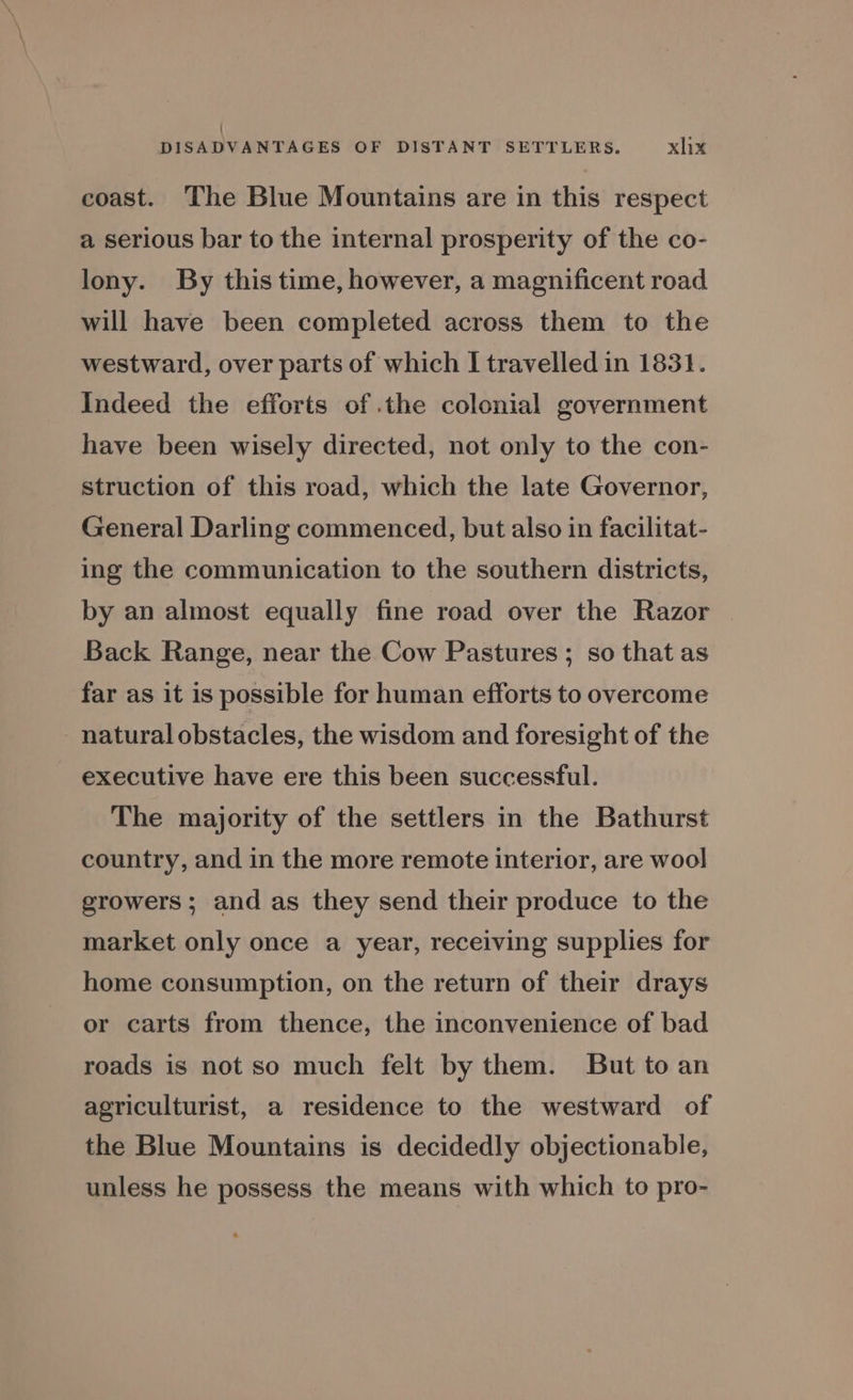 : DISADVANTAGES OF DISTANT SETTLERS. xlix coast. The Blue Mountains are in this respect a serious bar to the internal prosperity of the co- lony. By this time, however, a magnificent road will have been completed across them to the westward, over parts of which I travelled in 1831. Indeed the efforts of .the colonial government have been wisely directed, not only to the con- struction of this road, which the late Governor, General Darling commenced, but also in facilitat- ing the communication to the southern districts, by an almost equally fine road over the Razor Back Range, near the Cow Pastures; so that as far as it is possible for human efforts to overcome natural obstacles, the wisdom and foresight of the executive have ere this been successful. The majority of the settlers in the Bathurst country, and in the more remote interior, are wool growers ; and as they send their produce to the market only once a year, receiving supplies for home consumption, on the return of their drays or carts from thence, the inconvenience of bad roads is not so much felt by them. But to an agriculturist, a residence to the westward of the Blue Mountains is decidedly objectionable, unless he possess the means with which to pro-