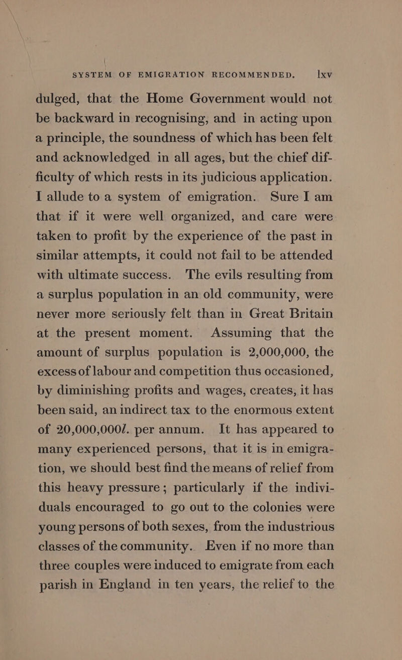 dulged, that the Home Government would not be backward in recognising, and in acting upon a principle, the soundness of which has been felt and acknowledged in all ages, but the chief dif- ficulty of which rests in its judicious application. I allude to a system of emigration. Sure I am that if it were well organized, and care were taken to profit by the experience of the past in similar attempts, it could not fail to be attended with ultimate success. The evils resulting from a surplus population in an old community, were never more seriously felt than in Great Britain at the present moment. Assuming that the amount of surplus population is 2,000,000, the excess of labour and competition thus occasioned, by diminishing profits and wages, creates, it has been said, an indirect tax to the enormous extent of 20,000,000/. per annum. It has appeared to many experienced persons, that it is in emigra- tion, we should best find the means of relief from this heavy pressure; particularly if the indivi- duals encouraged to go out to the colonies were young persons of both sexes, from the industrious classes of the community. Even if no more than three couples were induced to emigrate from each parish in England in ten years, the relief to the