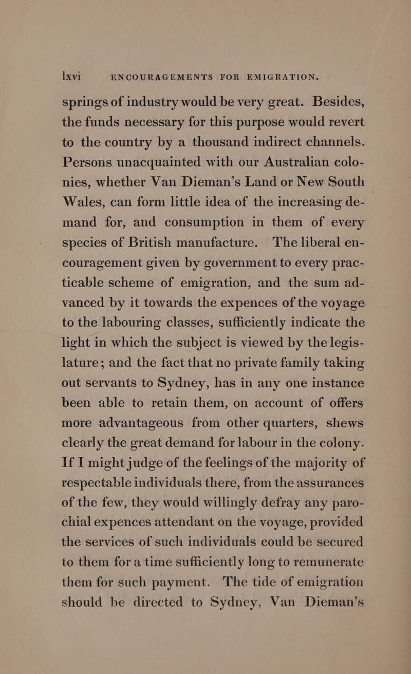 springs of industry would be very great. Besides, the funds necessary for this purpose would revert to the country by a thousand indirect channels. Persons unacquainted with our Australian colo- nies, whether Van Dieman’s Land or New South Wales, can form little idea of the increasing de- ; mand for, and consumption in them of every species of British manufacture. The liberal en- couragement given by government to every prac- ticable scheme of emigration, and the sum ad- vanced by it towards the expences of the voyage to the labouring classes, sufficiently indicate the light in which the subject is viewed by the legis- lature; and the fact that no private family taking out servants to Sydney, has in any one instance been able to retain them, on account of offers more advantageous from other quarters, shews clearly the great demand for labour in the colony. If I might judge of the feelings of the majority of respectable individuals there, from the assurances of the few, they would willingly defray any paro- chial expences attendant on the voyage, provided the services of such individuals could be secured to them fora time sufficiently long to remunerate them for such payment. The tide of emigration should be directed to Sydney, Van Dieman’s