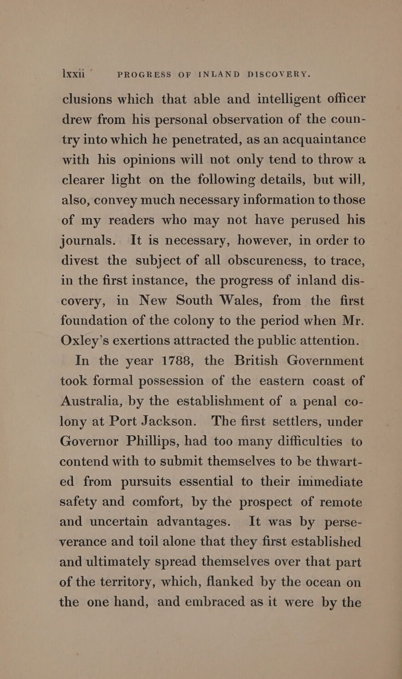 clusions which that able and intelligent officer drew from his personal observation of the coun- try into which he penetrated, as an acquaintance with his opinions will not only tend to throw a clearer light on the following details, but will, also, convey much necessary information to those of my readers who may not have perused his journals. It is necessary, however, in order to divest the subject of all obscureness, to trace, in the first instance, the progress of inland dis- covery, in New South Wales, from the first foundation of the colony to the period when Mr. Oxley’s exertions attracted the public attention. In the year 1788, the British Government took formal possession of the eastern coast of Australia, by the establishment of a penal co- lony at Port Jackson. The first settlers, under Governor Phillips, had too many difficulties to contend with to submit themselves to be thwart- ed from pursuits essential to their immediate safety and comfort, by the prospect of remote and uncertain advantages. It was by perse- verance and toil alone that they first established and ultimately spread themselves over that part of the territory, which, flanked by the ocean on the one hand, and embraced as it were by the