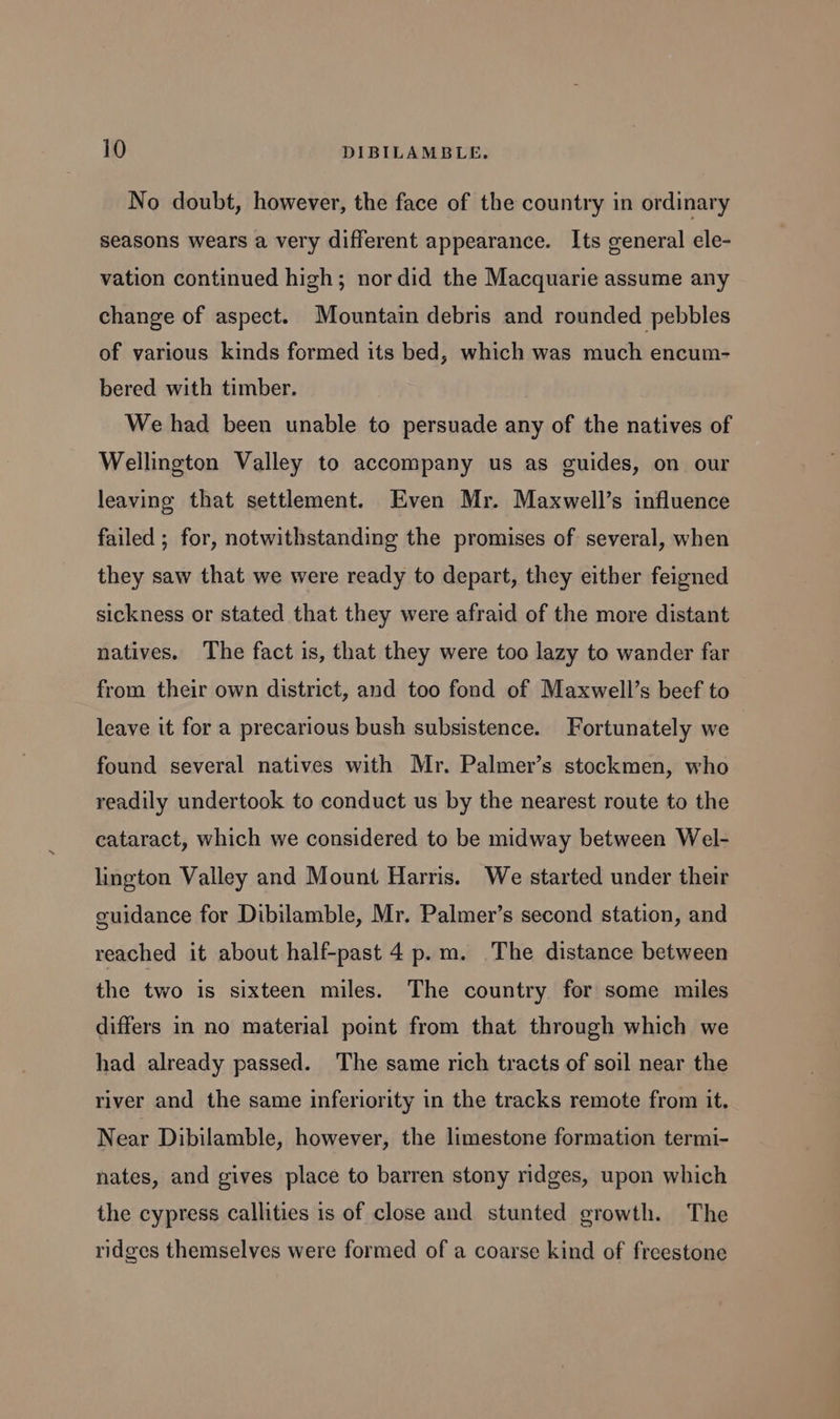 No doubt, however, the face of the country in ordinary seasons wears a very different appearance. Its general ele- vation continued high; nor did the Macquarie assume any change of aspect. Mountain debris and rounded pebbles of various kinds formed its bed, which was much encum- bered with timber. We had been unable to persuade any of the natives of Wellington Valley to accompany us as guides, on our leaving that settlement. Even Mr. Maxwell’s influence failed ; for, notwithstanding the promises of several, when they saw that we were ready to depart, they either feigned sickness or stated that they were afraid of the more distant natives. The fact is, that they were too lazy to wander far from their own district, and too fond of Maxwell’s beef to leave it for a precarious bush subsistence. Fortunately we found several natives with Mr. Palmer’s stockmen, who readily undertook to conduct us by the nearest route to the cataract, which we considered to be midway between Wel- lington Valley and Mount Harris. We started under their guidance for Dibilamble, Mr. Palmer’s second station, and reached it about half-past 4 p.m. The distance between the two is sixteen miles. The country for some miles differs in no material point from that through which we had already passed. The same rich tracts of soil near the river and the same inferiority in the tracks remote from it. Near Dibilamble, however, the limestone formation termi- nates, and gives place to barren stony ridges, upon which the cypress callities 1s of close and stunted growth. The ridges themselves were formed of a coarse kind of freestone