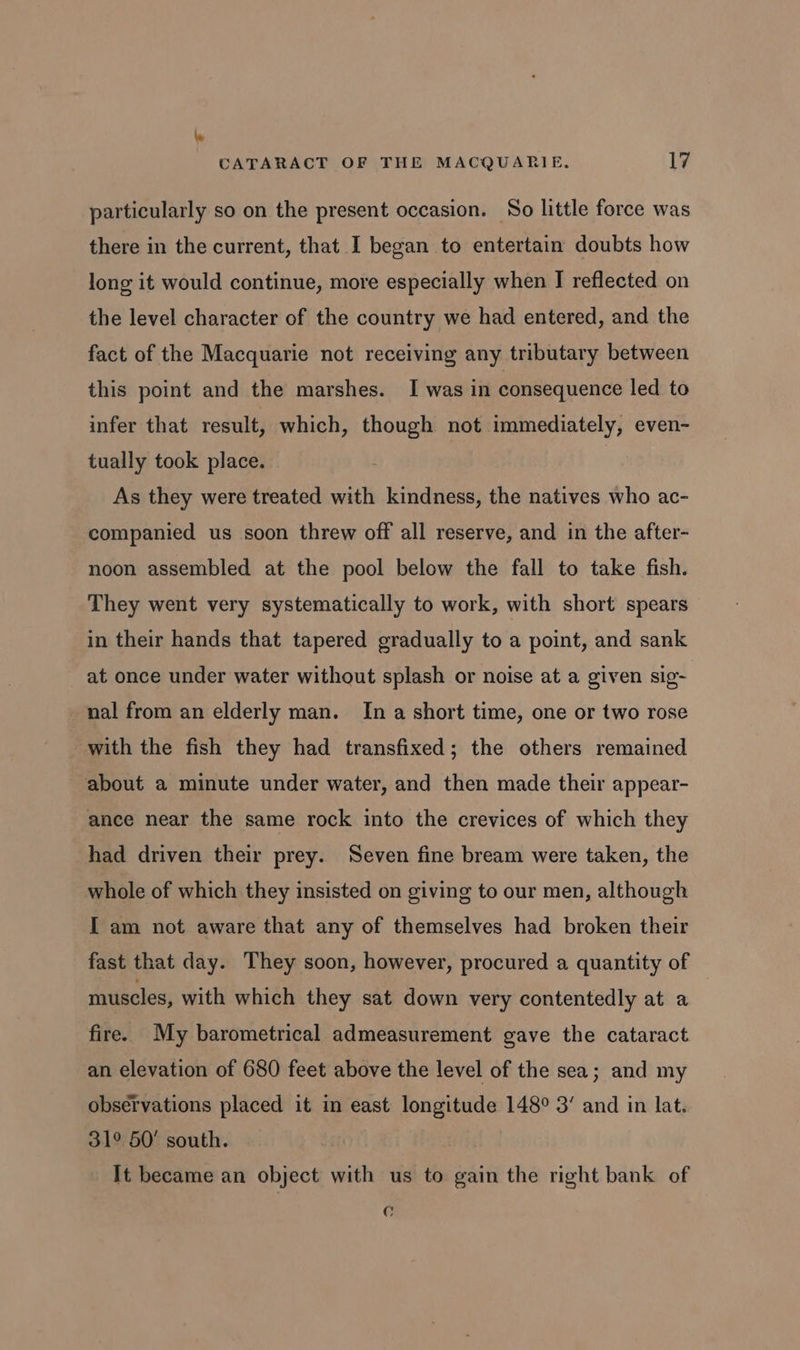 particularly so on the present occasion. So little force was there in the current, that I began to entertain doubts how long it would continue, more especially when I reflected on the level character of the country we had entered, and the fact of the Macquarie not receiving any tributary between this point and the marshes. I was in consequence led to infer that result, which, though not immediately, even- tually took place. As they were treated with kindness, the natives who ac- companied us soon threw off all reserve, and in the after- noon assembled at the pool below the fall to take fish. They went very systematically to work, with short spears in their hands that tapered gradually to a point, and sank at once under water without splash or noise at a given sig- nal from an elderly man. In a short time, one or two rose with the fish they had transfixed; the others remained about a minute under water, and then made their appear- ance near the same rock into the crevices of which they had driven their prey. Seven fine bream were taken, the whole of which they insisted on giving to our men, although I am not aware that any of themselves had broken their fast that day. They soon, however, procured a quantity of muscles, with which they sat down very contentedly at a fire. My barometrical admeasurement gave the cataract an elevation of 680 feet above the level of the sea; and my observations placed it in east longitude 148° 3’ and in lat. 31° 50’ south. It became an object with us to gain the right bank of C