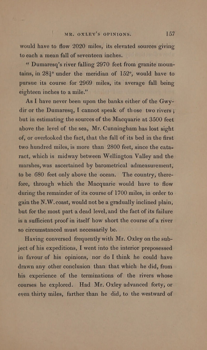 would have to flow 2020 miles, its elevated sources giving to each a mean fall of seventeen inches. “ Dumaresq’s river falling 2970 feet from granite moun- tains, in 283° under the meridian of 152°, would have to pursue its course for 2969 miles, its average fall being eighteen inches to a mile.” As I have never been upon the banks either of the Gwy- dir or the Dumaresq, I cannot speak of those two rivers ; but in estimating the sources of the Macquarie at 3500 feet above the level of the sea, Mr. Cunningham has lost sight of, or overlooked the fact, that the fall of its bed in the first two hundred miles, is more than 2800 feet, since the cata- ract, which is midway between Wellington Valley and the marshes, was ascertained by barometrical admeasurement, to be 680 feet only above the ocean. The country, there- fore, through which the Macquarie would have to flow during the remainder of its course of 1700 miles, in order to gain the N.W. coast, would not be a gradually inclined plain, but for the most part a dead level, and the fact of its failure is a sufficient proof in itself how short the course of a river so circumstanced must necessarily be. Having conversed frequently with Mr. Oxley on the sub- ject of his expeditions, I went into the interior preposessed in favour of his opinions, nor do I think he could have drawn any other conclusion than that which he did, from his experience of the terminations of the rivers whose courses he explored. Had Mr. Oxley advanced forty, or even thirty miles, farther than he did, to the westward of