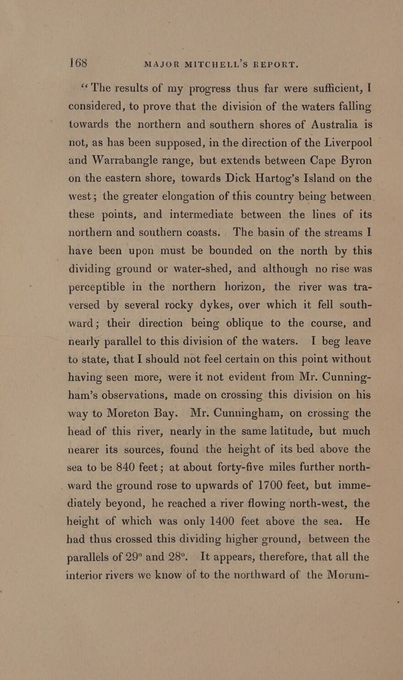 ‘The results of my progress thus far were sufficient, I considered, to prove that the division of the waters falling towards the northern and southern shores of Australia is not, as has been supposed, in the direction of the Liverpool _ and Warrabangle range, but extends between Cape Byron on the eastern shore, towards Dick Hartog’s Island on the west; the greater elongation of this country being between. these points, and intermediate between the lines of its northern and southern coasts. The basin of the streams | have been upon must be bounded on the north by this dividing ground or water-shed, and although no rise was perceptible in the northern horizon, the river was tra- versed by several rocky dykes, over which it fell south- ward; their direction being oblique to the course, and nearly parallel to this division of the waters. I beg leave to state, that I should not feel certain on this point without having seen more, were it not evident from Mr. Cunning- ham’s observations, made on crossing this division on his way to Moreton Bay. Mr. Cunningham, on crossing the head of this river, nearly in the same latitude, but much nearer its sources, found the height of its bed above the sea to be 840 feet; at about forty-five miles further north- ward the ground rose to upwards of 1700 feet, but imme- diately beyond, he reached a river flowing north-west, the height of which was only 1400 feet above the sea. He had thus crossed this dividing higher ground, between the parallels of 29° and 28°. It appears, therefore, that all the interior rivers we know of to the northward of the Morum-