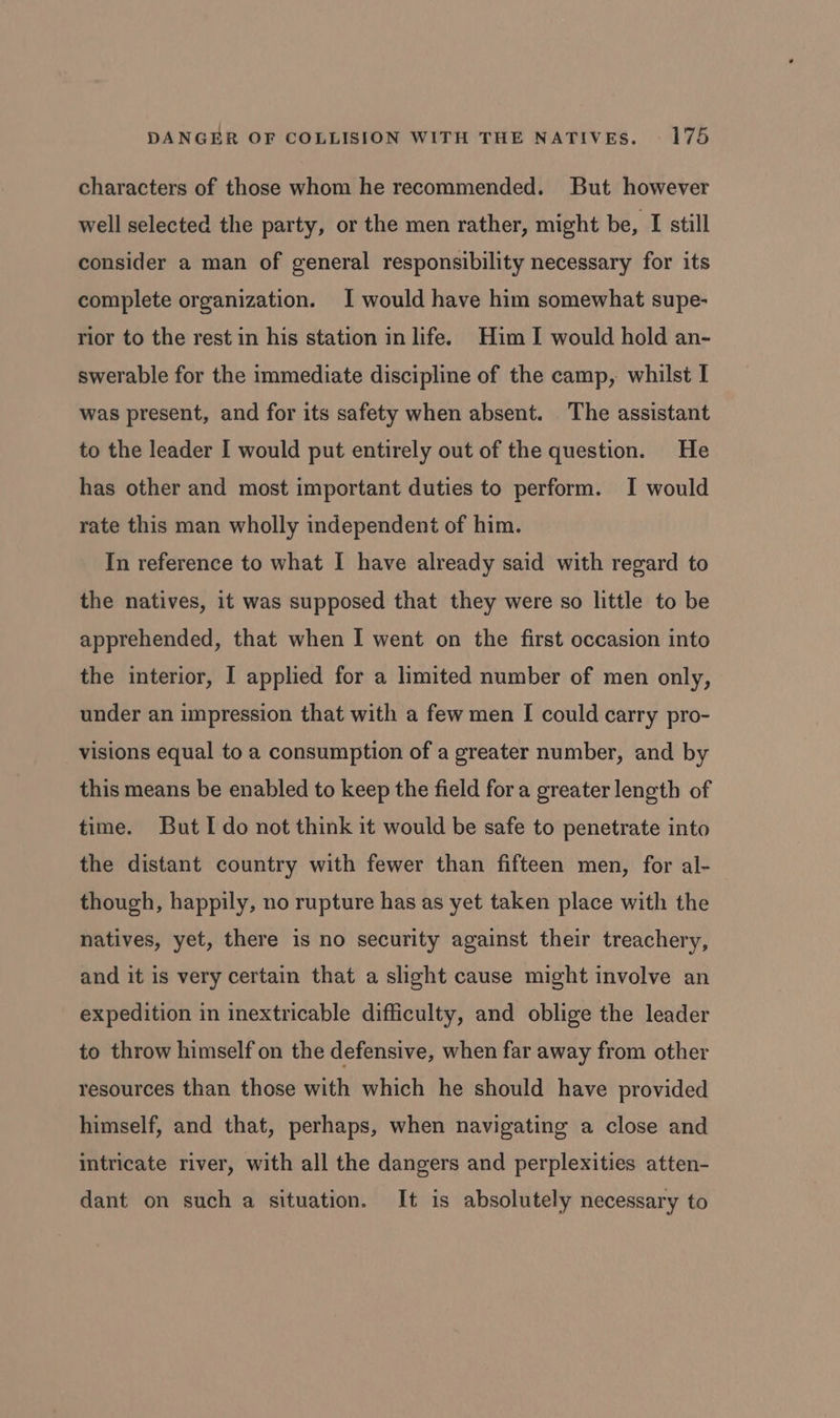 characters of those whom he recommended. But however well selected the party, or the men rather, might be, I still consider a man of general responsibility necessary for its complete organization. I would have him somewhat supe- rior to the rest in his station in life. Him I would hold an- swerable for the immediate discipline of the camp, whilst I was present, and for its safety when absent. The assistant to the leader I would put entirely out of the question. He has other and most important duties to perform. I would rate this man wholly independent of him. In reference to what I have already said with regard to the natives, it was supposed that they were so little to be apprehended, that when I went on the first occasion into the interior, I applied for a limited number of men only, under an impression that with a few men I could carry pro- visions equal to a consumption of a greater number, and by this means be enabled to keep the field fora greater length of time. But I do not think it would be safe to penetrate into the distant country with fewer than fifteen men, for al- though, happily, no rupture has as yet taken place with the natives, yet, there is no security against their treachery, and it is very certain that a slight cause might involve an expedition in inextricable difficulty, and oblige the leader to throw himself on the defensive, when far away from other resources than those with which he should have provided himself, and that, perhaps, when navigating a close and intricate river, with all the dangers and perplexities atten- dant on such a situation. It is absolutely necessary to