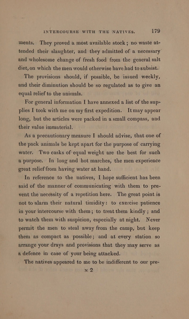 ments. They proved a most available stock ; no waste at- tended their slaughter, and they admitted of a necessary’ and wholesome change of fresh food from the general salt diet, on which the men would otherwise have had to subsist. The provisions should, if possible, be issued weekly, and their diminution should be so regulated as to give an equal relief to the animals. For general information I have annexed a list of the sup- plies I took with me on my first expedition. Itmay appear long, but the articles were packed in a small compass, and their value immaterial. As a precautionary measure I should advise, that one of the pack animals be kept apart for the purpose of carrying water. Two casks of: equal weight are the best for such a purpose. In long and hot marches, the men experience great relief from having water at hand. In reference to the natives, I hope sufficient has been said of the manner of communicating with them to pre- vent the necessity of a repetition here. The great point is not to alarm their natural timidity: to exercise patience in your intercourse with them; to treat them kindly ; and to watch them with suspicion, especially at night. Never permit the men to steal away from the camp, but keep them as compact as possible; and at every station so arrange your drays and provisions that they may serve as a defence in case of your being attacked. The natives appeared to me to be indifferent to our pre- N 2