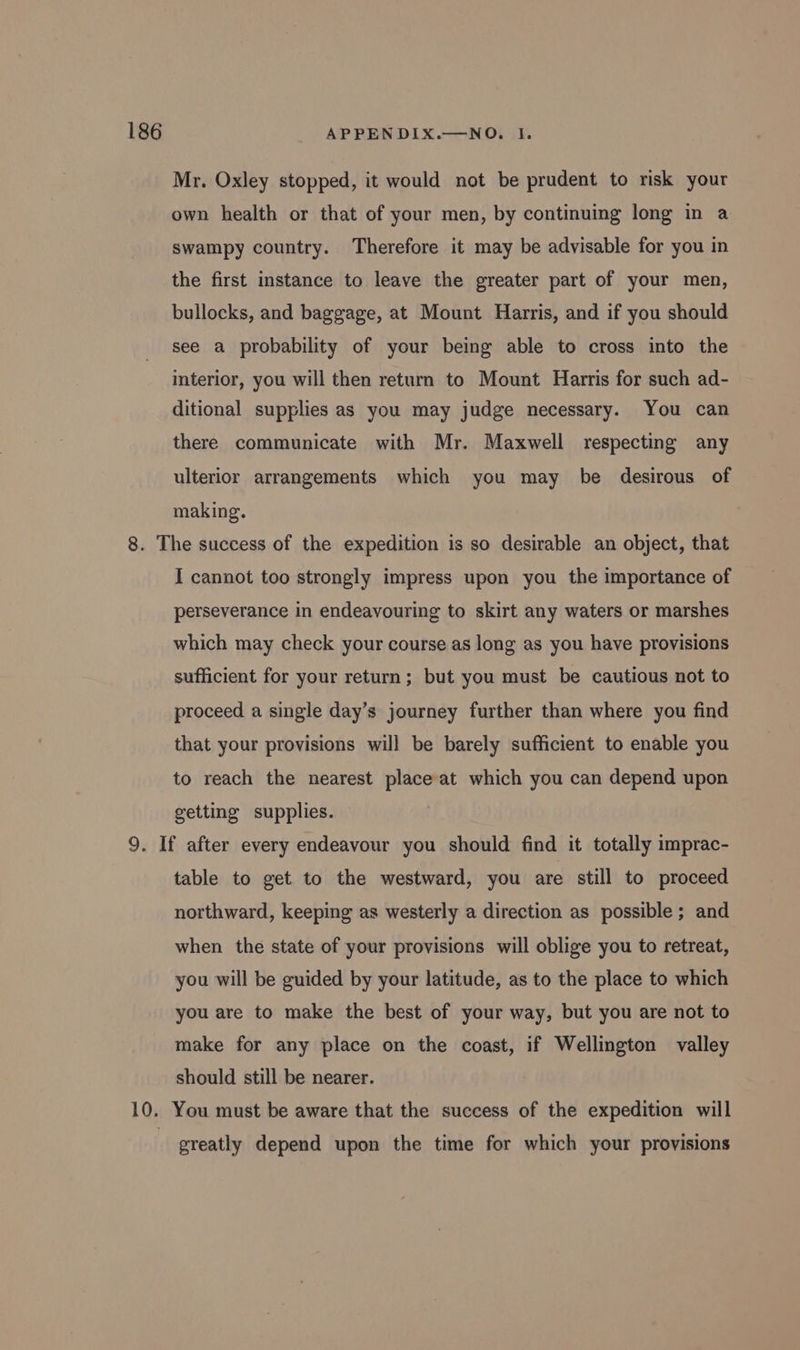 Mr. Oxley stopped, it would not be prudent to risk your own health or that of your men, by continuing long in a swampy country. Therefore it may be advisable for you in the first instance to leave the greater part of your men, bullocks, and baggage, at Mount Harris, and if you should see a probability of your being able to cross into the interior, you will then return to Mount Harris for such ad- ditional supplies as you may judge necessary. You can there communicate with Mr. Maxwell respecting any ulterior arrangements which you may be desirous of making. 8. The success of the expedition is so desirable an object, that I cannot too strongly impress upon you the importance of perseverance in endeavouring to skirt any waters or marshes which may check your course as long as you have provisions sufficient for your return; but you must be cautious not to proceed a single day’s journey further than where you find that your provisions will be barely sufficient to enable you to reach the nearest place at which you can depend upon getting supplies. 9. If after every endeavour you should find it totally imprac- table to get to the westward, you are still to proceed northward, keeping as westerly a direction as possible; and when the state of your provisions will oblige you to retreat, you will be guided by your latitude, as to the place to which you are to make the best of your way, but you are not to make for any place on the coast, if Wellington valley should still be nearer. 10. You must be aware that the success of the expedition will greatly depend upon the time for which your provisions