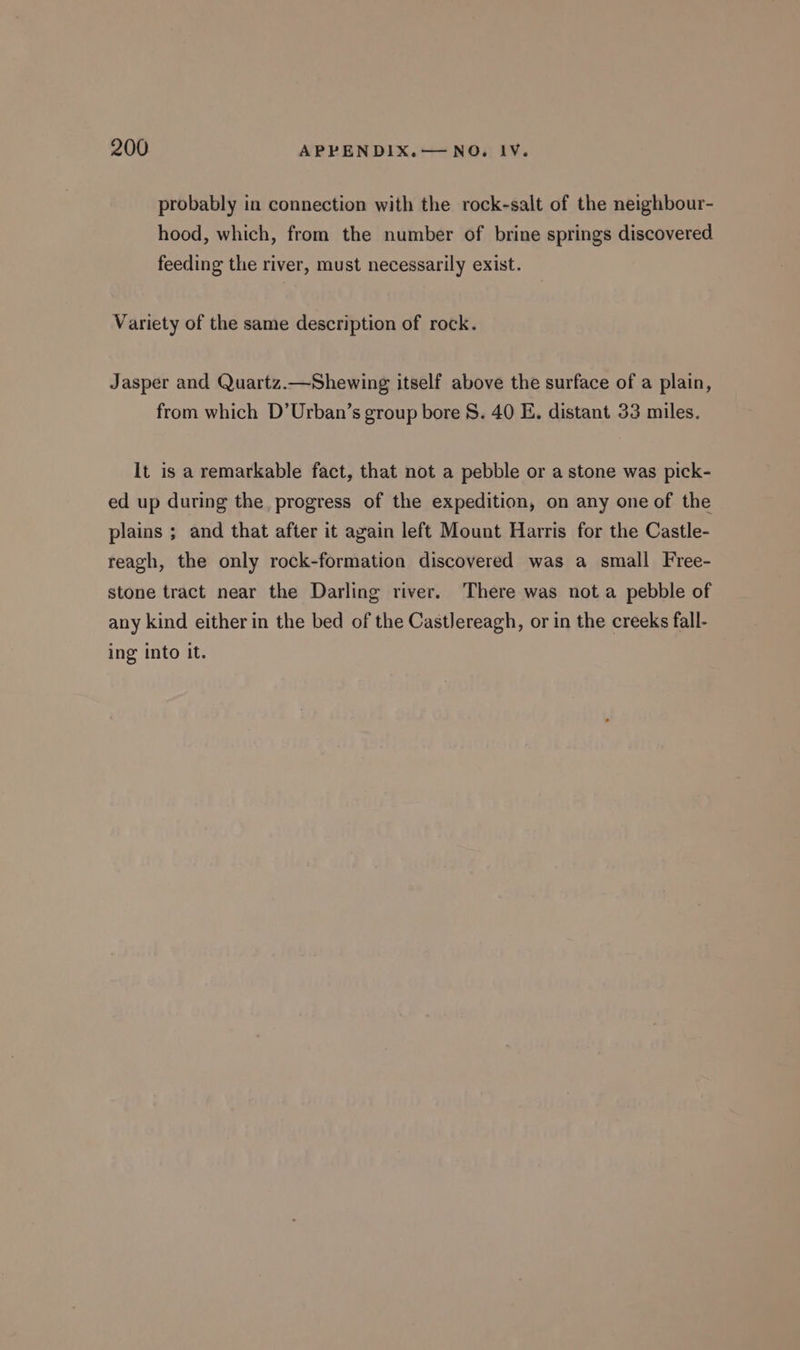 probably in connection with the rock-salt of the neighbour- hood, which, from the number of brine springs discovered feeding the river, must necessarily exist. Variety of the same description of rock. Jasper and Quartz.—Shewing itself above the surface of a plain, from which D’Urban’s group bore 8. 40 E. distant 33 miles. It is a remarkable fact, that not a pebble or a stone was pick- ed up during the. progress of the expedition, on any one of the plains ; and that after it again left Mount Harris for the Castle- reagh, the only rock-formation discovered was a small Free- stone tract near the Darling river. There was not a pebble of any kind either in the bed of the Castlereagh, or in the creeks fall- ing into it.