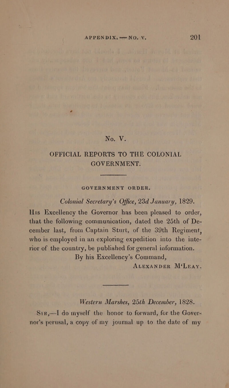 No. V. OFFICIAL REPORTS TO THE COLONIAL GOVERNMENT. GOVERNMENT ORDER. Colonial Secretary’s Office, 23d January, 1829. His Excellency the Governor has been pleased to order, that the following communication, dated the 25th of De- cember last, from Captain Sturt, of the 39th Regiment, who is employed in an exploring expedition into the inte- rior of the country, be published for general information. By his Excellency’s Command, ALEXANDER M‘Leay. Western Marshes, 25th December, 1828. Sir,—lI do myself the honor to forward, for the Gover- nov’s perusal, a copy of my journal up to the date of my