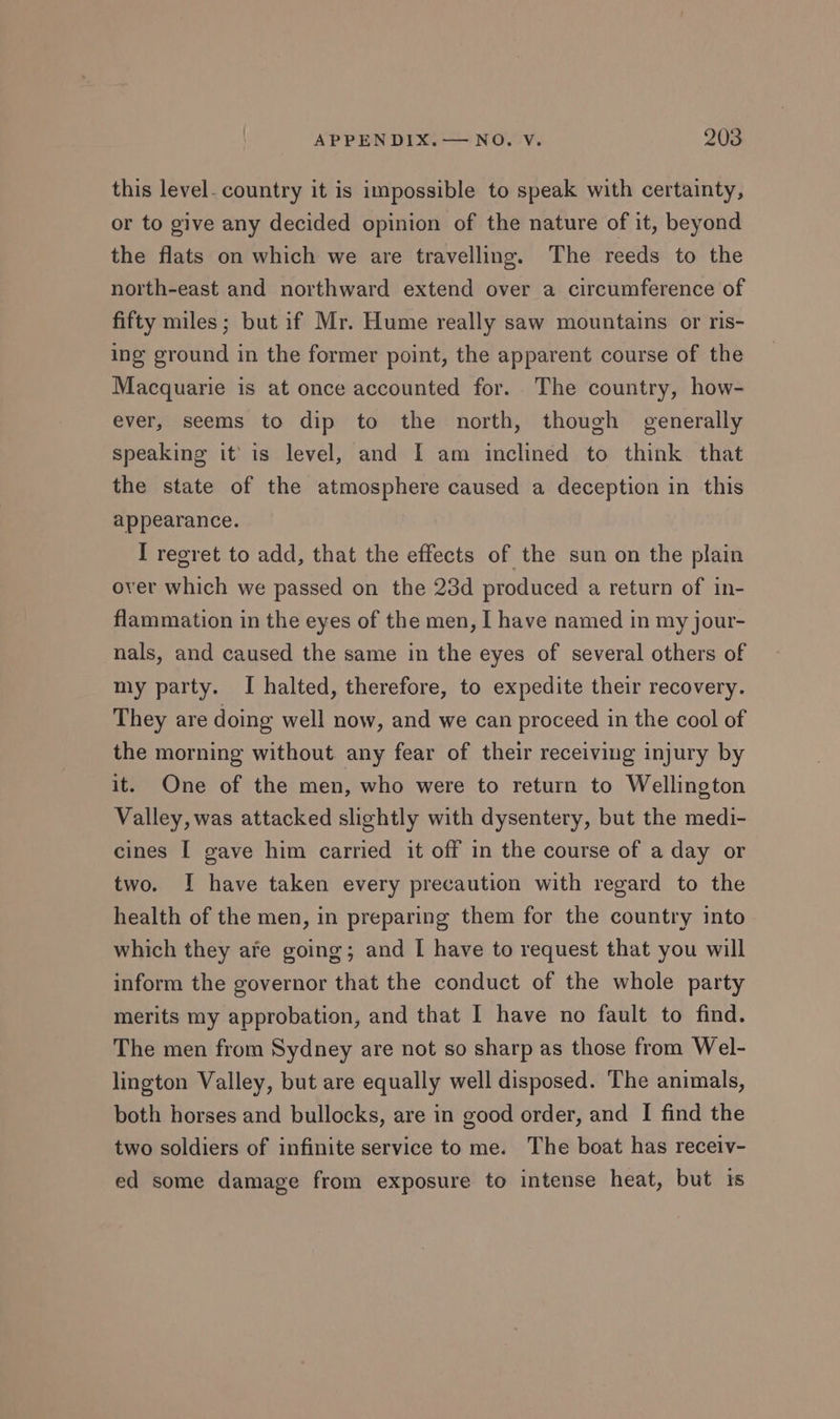 this level. country it is impossible to speak with certainty, or to give any decided opinion of the nature of it, beyond the flats on which we are travelling. The reeds to the north-east and northward extend over a circumference of fifty miles; but if Mr. Hume really saw mountains or ris- ing ground in the former point, the apparent course of the Macquarie is at once accounted for. The country, how- ever, seems to dip to the north, though generally speaking it’ is level, and I am inclined to think that the state of the atmosphere caused a deception in this appearance. I regret to add, that the effects of the sun on the plain over which we passed on the 23d produced a return of in- flammation in the eyes of the men, I have named in my jour- nals, and caused the same in the eyes of several others of my party. I halted, therefore, to expedite their recovery. They are doing well now, and we can proceed in the cool of the morning without any fear of their receiving injury by it. One of the men, who were to return to Wellington Valley, was attacked slightly with dysentery, but the medi- cines I gave him carried it off in the course of a day or two. I have taken every precaution with regard to the health of the men, in preparing them for the country into which they afe going; and I have to request that you will inform the governor that the conduct of the whole party merits my approbation, and that I have no fault to find. The men from Sydney are not so sharp as those from Wel- lington Valley, but are equally well disposed. The animals, both horses and bullocks, are in good order, and I find the two soldiers of infinite service to me. The boat has receiv- ed some damage from exposure to intense heat, but is