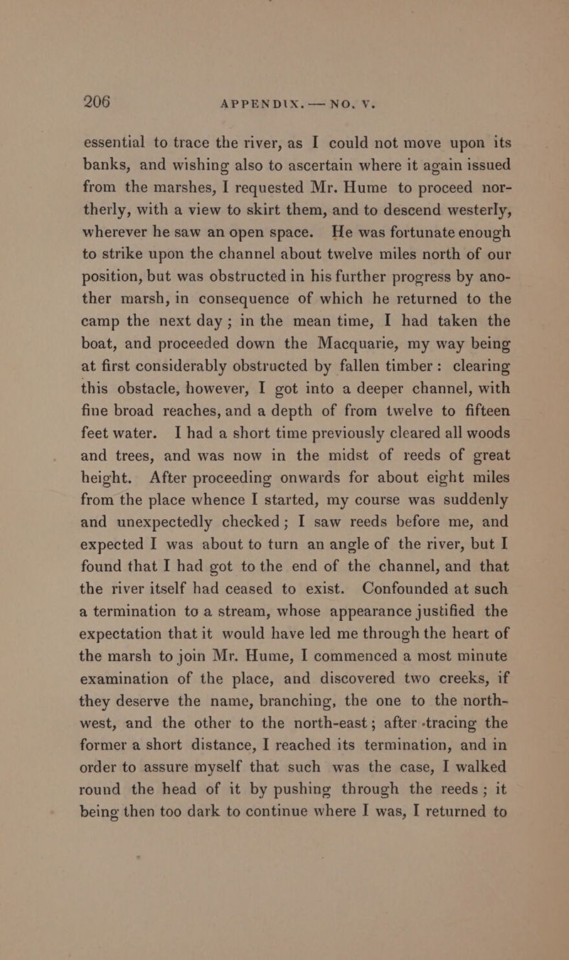 essential to trace the river, as I could not move upon its banks, and wishing also to ascertain where it again issued from the marshes, I requested Mr. Hume to proceed nor- therly, with a view to skirt them, and to descend westerly, wherever he saw an open space. He was fortunate enough to strike upon the channel about twelve miles north of our position, but was obstructed in his further progress by ano- ther marsh, in consequence of which he returned to the camp the next day; inthe mean time, I had taken the boat, and proceeded down the Macquarie, my way being at first considerably obstructed by fallen timber: clearing this obstacle, however, I got into a deeper channel, with fine broad reaches, and a depth of from twelve to fifteen feet water. I had a short time previously cleared all woods and trees, and was now in the midst of reeds of great height. After proceeding onwards for about eight miles from the place whence I started, my course was suddenly and unexpectedly checked; I saw reeds before me, and expected I was about to turn an angle of the river, but I found that I had got tothe end of the channel, and that the river itself had ceased to exist. Confounded at such a termination to a stream, whose appearance justified the expectation that it would have led me through the heart of the marsh to join Mr. Hume, I commenced a most minute examination of the place, and discovered two creeks, if they deserve the name, branching, the one to the north- west, and the other to the north-east; after -tracing the former a short distance, I reached its termination, and in order to assure myself that such was the case, I walked round the head of it by pushing through the reeds; it being then too dark to continue where I was, I returned to