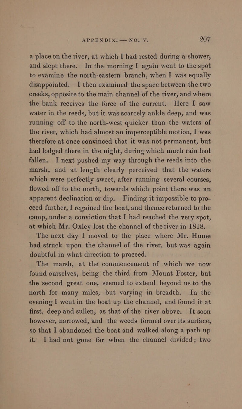 a place on the river, at which I had rested during a shower, and slept there. In the morning I again went to the spot to examine the north-eastern branch, when I was equally disappointed. I then examined the space between the two creeks, opposite to the main channel of the river, and where the bank receives the force of the current. Here I saw water in the reeds, but it was scarcely ankle deep, and was running off to the north-west quicker than the waters of the river, which had almost an imperceptible motion, I was therefore at once convinced that it was not permanent, but had lodged there in the night, during which much rain had fallen. I next pushed my way through the reeds into the marsh, and at length clearly perceived that the waters which were perfectly sweet, after running several courses, flowed off to the north, towards which point there was an apparent declination or dip. Finding it impossible to pro- ceed further, I regained the boat, and thence returned to the camp, under a conviction that I had reached the very spot, at which Mr. Oxley lost the channel of the river in 1818. The next day I moved to the place where Mr. Hume had struck upon the channel of the river, but was again doubtful in what direction to proceed. The marsh, at the commencement of which we now found ourselves, being the third from Mount Foster, but the second great one, seemed to extend beyond us to the north for many miles, but varying in breadth. In the evening I went in the boat up the channel, and found it at first, deep and sullen, as that of the river above. It soon however, narrowed, and the weeds formed over its surface, so that I abandoned the boat and walked along a path up it. Ihad not gone far when the channel divided; two