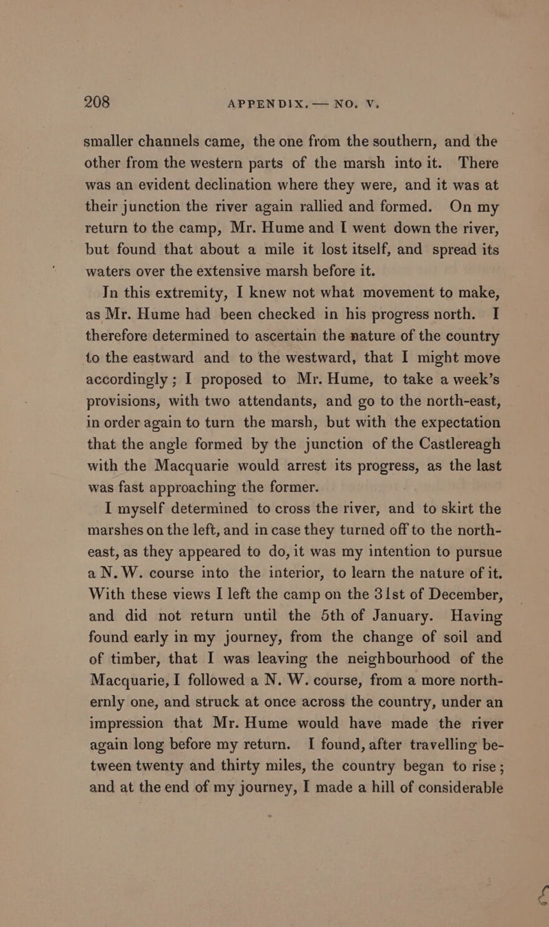 smaller channels came, the one from the southern, and the other from the western parts of the marsh into it. There was an evident declination where they were, and it was at their junction the river again rallied and formed. On my return to the camp, Mr. Hume and I[ went down the river, - but found that about a mile it lost itself, and spread its waters over the extensive marsh before it. In this extremity, I knew not what movement to make, as Mr. Hume had been checked in his progress north. I therefore determined to ascertain the nature of the country to the eastward and to the westward, that I might move accordingly ; I proposed to Mr. Hume, to take a week’s provisions, with two attendants, and go to the north-east, in order again to turn the marsh, but with the expectation that the angle formed by the junction of the Castlereagh with the Macquarie would arrest its progress, as the last was fast approaching the former. I myself determined to cross the river, and to skirt the marshes on the left, and in case they turned off to the north- east, as they appeared to do, it was my intention to pursue a N. W. course into the interior, to learn the nature of it. With these views I left the camp on the 31st of December, and did not return until the Sth of January. Having found early in my journey, from the change of soil and of timber, that I was leaving the neighbourhood of the Macquarie, I followed a N. W. course, from a more north- ernly one, and struck at once across the country, under an impression that Mr. Hume would have made the river again long before my return. I found, after travelling be- tween twenty and thirty miles, the country began to rise ; and at the end of my journey, I made a hill of considerable ith