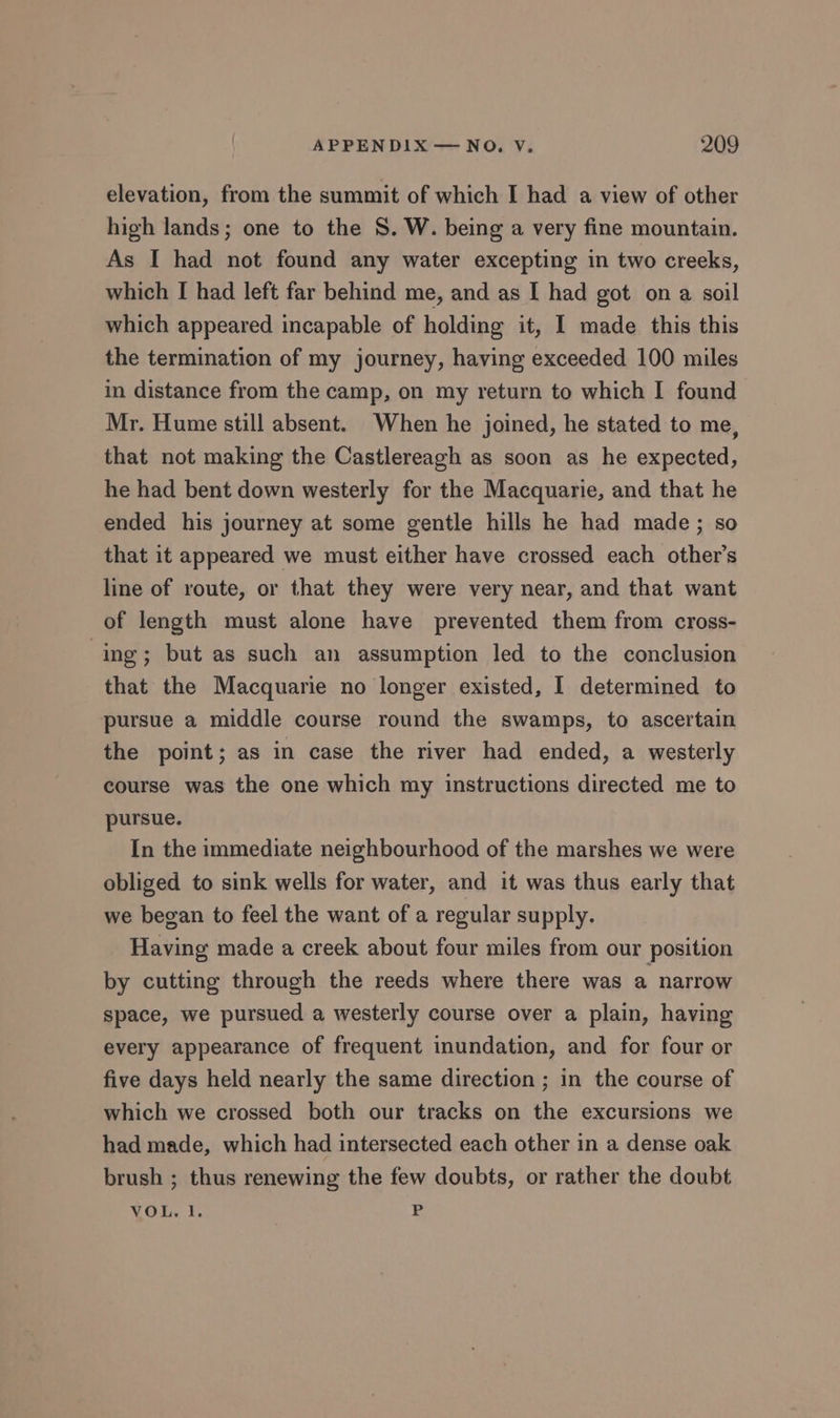 elevation, from the summit of which I had a view of other high lands; one to the S. W. being a very fine mountain. As I had not found any water excepting in two creeks, which I had left far behind me, and as I had got ona soil which appeared incapable of holding it, I made this this the termination of my journey, having exceeded 100 miles in distance from the camp, on my return to which I found Mr. Hume still absent. When he joined, he stated to me, that not making the Castlereagh as soon as he expected, he had bent down westerly for the Macquarie, and that he ended his journey at some gentle hills he had made; so that it appeared we must either have crossed each other’s line of route, or that they were very near, and that want of length must alone have prevented them from cross- ing; but as such an assumption led to the conclusion that the Macquarie no longer existed, I determined to pursue a middle course round the swamps, to ascertain the point; as in case the river had ended, a westerly course was the one which my instructions directed me to pursue. In the immediate neighbourhood of the marshes we were obliged to sink wells for water, and it was thus early that we began to feel the want of a regular supply. Having made a creek about four miles from our position by cutting through the reeds where there was a narrow space, we pursued a westerly course over a plain, having every appearance of frequent inundation, and for four or five days held nearly the same direction ; in the course of which we crossed both our tracks on the excursions we had made, which had intersected each other in a dense oak brush ; thus renewing the few doubts, or rather the doubt VOL. 1. P