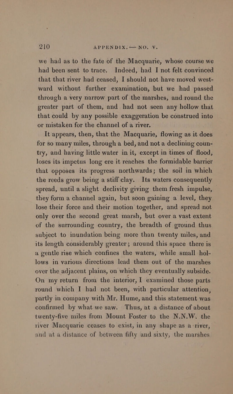 we had as to the fate of the Macquarie, whose course we had been sent to trace. Indeed, had I not felt convinced that that river had ceased, I should not have moved west- ward without further examination, but we had passed through a very narrow part of the marshes, and round the greater part of them, and had not seen any hollow that that could by any possible exaggeration be construed into or mistaken for the channel of a river. It appears, then, that the Macquarie, flowing as it does for so many miles, through a bed, and not a declining coun- try, and having little water in it, except in times of flood, loses its impetus long ere it reaches the formidable barrier that opposes its progress northwards; the soil in which the reeds grow being a stiff clay. Its waters consequently spread, until a slight declivity giving them fresh impulse, — they form a channel again, but soon gaining a level, they lose their force and their motion together, and spread not only over the second great marsh, but over a vast extent of the surrounding country, the breadth of ground thus subject to inundation being more than twenty miles, and its length considerably greater; around this space there is a gentle rise which confines the waters, while small hol- lows in various directions lead them out of the marshes over the adjacent plains, on which they eventually subside. On my return from the interior, I examined those parts round which I had not been, with particular attention, partly in company with Mr. Hume, and this statement was confirmed by what we saw. Thus, at a distance of about twenty-five miles from Mount Foster to the N.N.W. the river Macquarie ceases to exist, in any shape as a-river, and at a distance of between fifty and sixty, the marshes