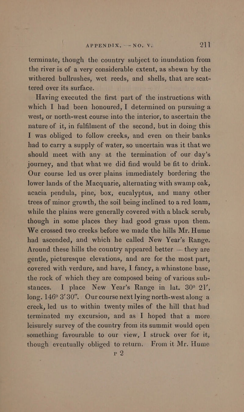 terminate, though the country subject to inundation from the river is of a very considerable extent, as shewn by the withered bullrushes, wet reeds, and shells, that are scat- tered over its surface. Having executed the first part of the instructions with which I had been honoured, I determined on pursuing a west, or north-west course into the interior, to ascertain the nature of it, in fulfilment of the second, but in doing this I was obliged to follow creeks, and even on their banks had to carry a supply of water, so uncertain was it that we should meet with any at the termination of our day’s journey, and that what we did find would be fit to drink. Our course led us over plains immediately bordering the lower lands of the Macquarie, alternating with swamp oak, acacia pendula, pine, box, eucalyptus, and many other trees of minor growth, the soil being inclined to a red loam, while the plains were generally covered with a black scrub, though in some places they had good grass upon them. We crossed two creeks before we made the hills Mr. Hume had ascended, and which he called New Year’s Range. Around these hills the country appeared better — they are gentle, picturesque elevations, and are for the most part, covered with verdure, and have, I fancy, a whinstone base, the rock of which they are composed being of various sub- stances. I place New Year’s Range in lat. 30° 21’, long. 146° 3’30”. Our course next lying north-west along a creek, led us to within twenty miles of the hill that had terminated my excursion, and as I hoped that a more leisurely survey of the country from its summit would open something favourable to our view, I struck over for it, though eventually obliged to return. From it Mr. Hume