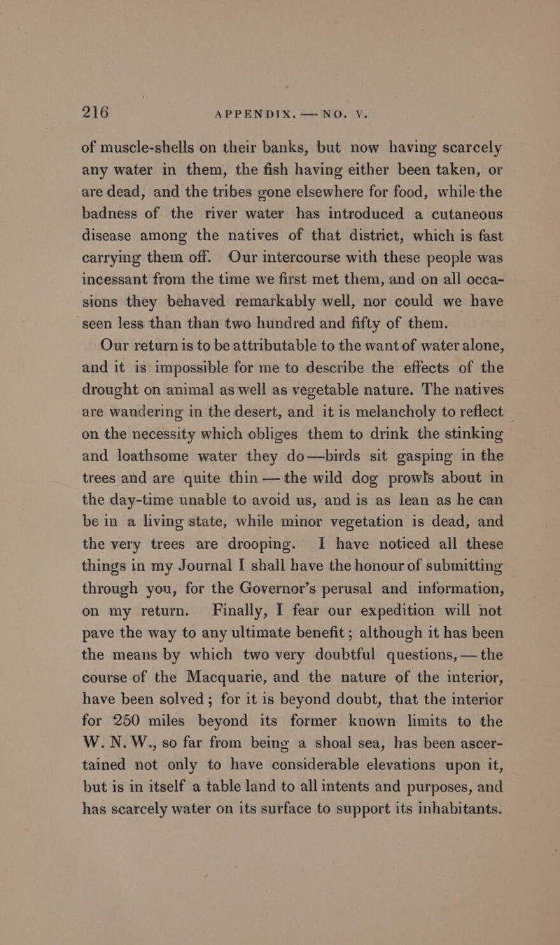 of muscle-shells on their banks, but now having scarcely any water in them, the fish having either been taken, or are dead, and the tribes gone elsewhere for food, while the badness of the river water has introduced a cutaneous disease among the natives of that district, which is fast carrying them off. Our intercourse with these people was incessant from the time we first met them, and on all occa- sions they behaved remarkably well, nor could we have seen less than than two hundred and fifty of them. Our return is to be attributable to the want of water alone, and it is impossible for me to describe the effects of the drought on animal as well as vegetable nature. The natives are wandering in the desert, and it is melancholy to reflect — on the necessity which obliges them to drink the stinking and loathsome water they do—birds sit gasping in the trees and are quite thin — the wild dog prowls about in the day-time unable to avoid us, and is as lean as he can be in a living state, while minor vegetation is dead, and the very trees are drooping. I have noticed all these things in my Journal I shall have the honour of submitting through you, for the Governor’s perusal and information, on my return. Finally, I fear our expedition will not pave the way to any ultimate benefit ; although it has been the means by which two very doubtful questions, — the course of the Macquarie, and the nature of the interior, have been solved ; for it is beyond doubt, that the interior for 250 miles beyond its former known limits to the W.N.W.., so far from being a shoal sea, has been ascer- tained not only to have considerable elevations upon it, but is in itself a table land to all intents and purposes, and has scarcely water on its surface to support its inhabitants.