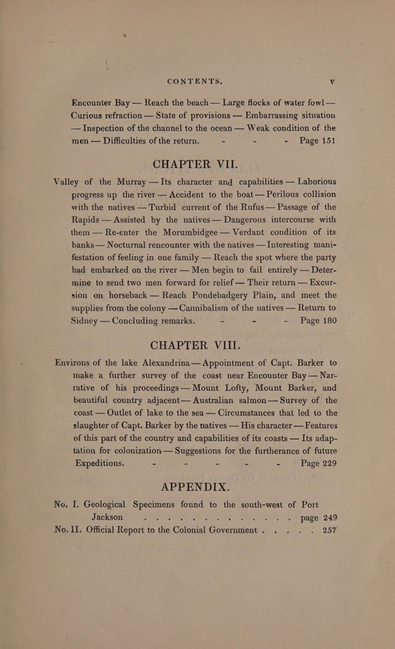 Encounter Bay — Reach the beach — Large flocks of water fowl — Curious refraction — State of provisions — Embarrassing situation — Inspection of the channel to the ocean — Weak condition of the men — Difficulties of the return. - - - Page 151 CHAPTER VII. Valley of the Murray —Its character and capabilities — Laborious progress up the river — Accident to the boat— Perilous collision with the natives — Turbid current of the Rufus— Passage of the Rapids — Assisted by the natives— Dangerous intercourse with them — Re-enter the Morumbidgee — Verdant condition of its banks — Nocturnal rencounter with the natives — Interesting mani- festation of feeling in one family — Reach the spot where the party had embarked on the river — Men begin to fail entirely — Deter- mine to send two men forward for relief — Their return — Excur- sion on horseback — Reach Pondebadgery Plain, and meet the supplies from the colony — Cannibalism of the natives — Return to Sidney — Concluding remarks. - - - Page 180 CHAPTER VIII. Environs of the lake Alexandrina— Appointment of Capt. Barker to make a further survey of the coast near Encounter Bay — Nar- rative of his proceedings— Mount Lofty, Mount Barker, and beautiful country adjacent— Australian salmon— Survey of the coast — Outlet of lake to the sea — Circumstances that led to the slaughter of Capt. Barker by the natives — His character — Features of this part of the country and capabilities of its coasts — Its adap- tation for colonization — Suggestions for the furtherance of future Expeditions. - - - - - Page 229 APPENDIX. No. I. Geological Specimens found to the south-west of Port Jackson raf ie Ps Pape, 249 No. II. Official Report to the Colonial Government... . . . . 257