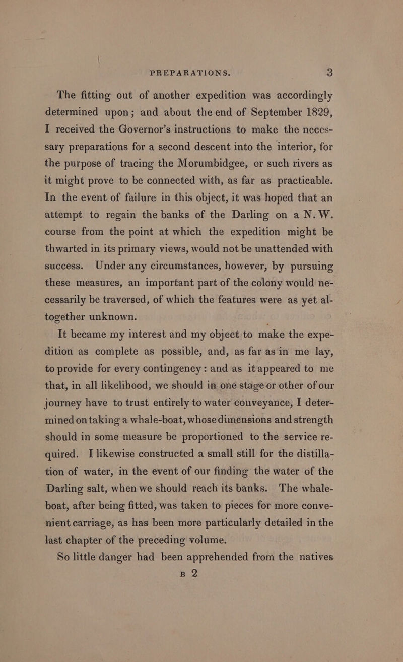 The fitting out of another expedition was accordingly determined upon; and about the end of September 1829, I received the Governor’s instructions to make the neces- sary preparations for a second descent into the interior, for the purpose of tracing the Morumbidgee, or such rivers as it might prove to be connected with, as far as practicable. In the event of failure in this object, it was hoped that an attempt to regain the banks of the Darling on a N.W. course from the point at which the expedition might be thwarted in its primary views, would not be unattended with success. Under any circumstances, however, by pursuing these measures, an important part of the colony would ne- cessarily be traversed, of which the features were as yet al- together unknown. . It became my interest and my object to make the expe- dition as complete as possible, and, as far asin me lay, to provide for every contingency : and as it appeared to me that, in all likelihood, we should in one stage or other of our journey have to trust entirely to water conveyance, I deter- mined on taking a whale-boat, whose dimensions and strength should in some measure be proportioned to the service re- quired. I likewise constructed a small still for the distilla- tion of water, in the event of our finding the water of the Darling salt, when we should reach its banks. The whale- boat, after being fitted, was taken to pieces for more conve- nient carriage, as has been more particularly detailed in the last chapter of the preceding volume. So little danger had been apprehended from the natives B 2