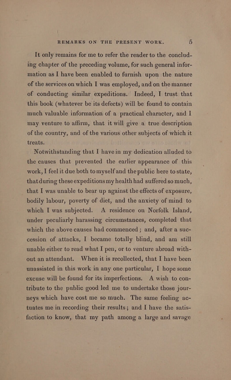 / REMARKS ON THE PRESENT WORK. 5 It only remains for me to refer the reader to the conclud- ing chapter of the preceding volume, for such general infor- mation as I have been enabled to furnish upon the nature of the services on which I was employed, and on the manner of conducting similar expeditions. Indeed, I trust that this book (whatever be its defects) will be found to contain much valuable information of a practical character, and I may venture to affirm, that it will give a true description of the country, and of the various other subjects of which it treats. Notwithstanding that I havein my dedication alluded to the causes that prevented the earlier appearance of this work, I feel it due both to myself and the public here to state, that during these expeditions my health had suffered so much, that I was unable to bear up against the effects of exposure, bodily labour, poverty of diet, and the anxiety of mind to which I was subjected. A residence on Norfolk Island, under peculiarly harassing circumstances, completed that which the above causes had commenced ; and, after a suc- cession of attacks, I became totally blind, and am still unable either to read what I pen, or to venture abroad with- out an attendant. When it is recollected, that I have been unassisted in this work in any one particular, I hope some excuse will be found for its imperfections. A wish to con- tribute to the public good led me to undertake those jour- neys which have cost me so much. The same feeling ac- tuates me in recording their results; and I have the satis- faction to know, that my path among a large and savage