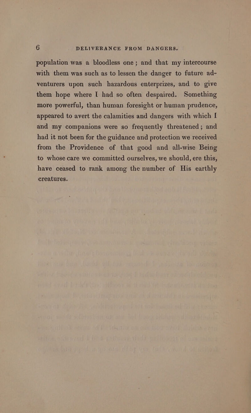 population was a bloodless one; and that my intercourse with them was such as to lessen the danger to future ad- venturers upon such hazardous enterprizes, and to give them hope where I had so often despaired. Something more powerful, than human foresight or human prudence, appeared to avert the calamities and dangers with which I and my companions were so frequently threatened ; and had it not been for the guidance and protection we received from the Providence of that good and all-wise Being to whose care we committed ourselves, we should, ere this, have ceased to rank among the number of His earthly creatures.