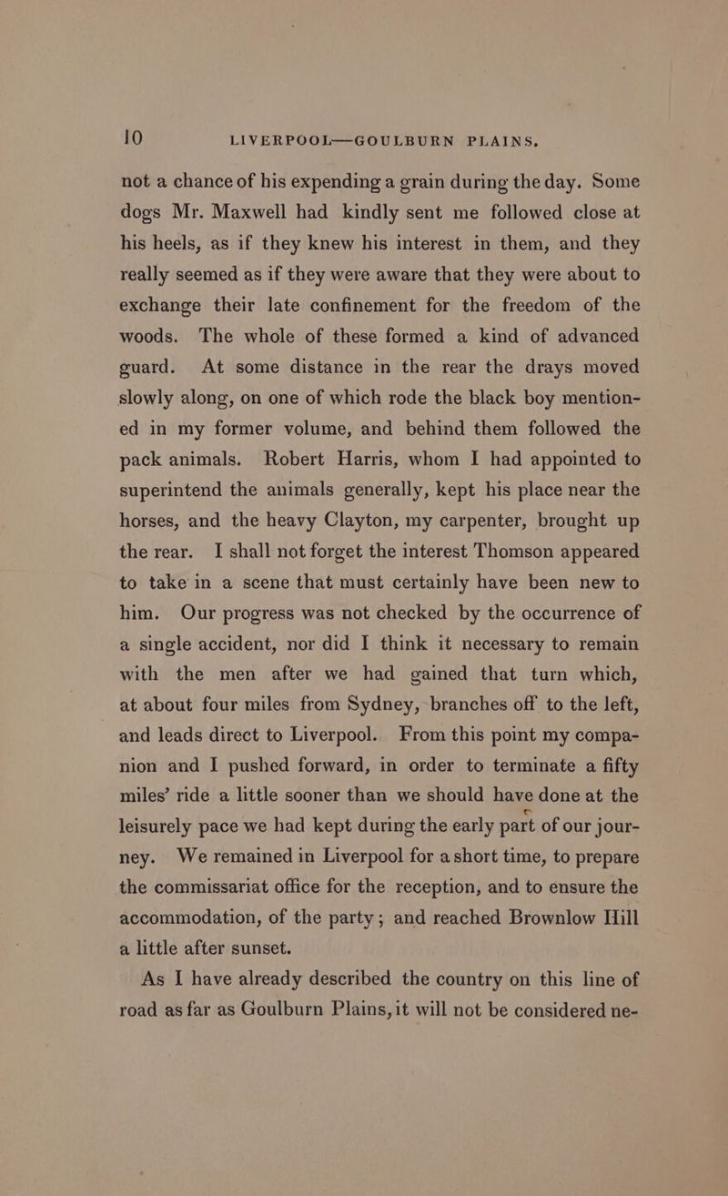 not a chance of his expending a grain during the day. Some dogs Mr. Maxwell had kindly sent me followed close at his heels, as if they knew his interest in them, and they really seemed as if they were aware that they were about to exchange their late confinement for the freedom of the woods. The whole of these formed a kind of advanced euard. At some distance in the rear the drays moved slowly along, on one of which rode the black boy mention- ed in my former volume, and behind them followed the pack animals. Robert Harris, whom I had appointed to superintend the animals generally, kept his place near the horses, and the heavy Clayton, my carpenter, brought up the rear. I shall not forget the interest Thomson appeared to take in a scene that must certainly have been new to him. Our progress was not checked by the occurrence of a single accident, nor did I think it necessary to remain with the men after we had gained that turn which, at about four miles from Sydney, branches off to the left, and leads direct to Liverpool. From this point my compa- nion and I pushed forward, in order to terminate a fifty miles’ ride a little sooner than we should have done at the leisurely pace we had kept during the early part of our jour- ney. We remained in Liverpool for a short time, to prepare the commissariat office for the reception, and to ensure the accommodation, of the party; and reached Brownlow Mill a little after sunset. As I have already described the country on this line of road as far as Goulburn Plains, it will not be considered ne-