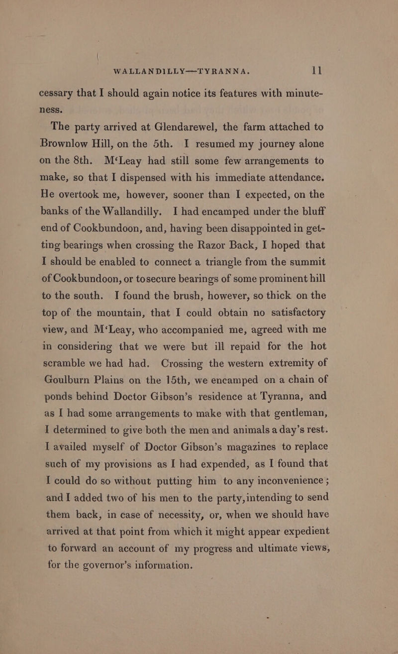 cessary that I should again notice its features with minute- ness. The party arrived at Glendarewel, the farm attached to Brownlow Hill, on the 5th. I resumed my journey alone on the 8th. M‘Leay had still some few arrangements to make, so that I dispensed with his immediate attendance. He overtook me, however, sooner than I expected, on the banks of the Wallandilly. I had encamped under the bluff end of Cookbundoon, and, having been disappointed in get- ting bearings when crossing the Razor Back, I hoped that I should be enabled to connect a triangle from the summit of Cookbundoon, or tosecure bearings of some prominent hill to the south. I found the brush, however, so thick on the top of the mountain, that I could obtain no satisfactory view, and M‘Leay, who accompanied me, agreed with me in considering that we were but ill repaid for the hot scramble we had had. Crossing the western extremity of Goulburn Plains on the 15th, we encamped on a chain of ponds behind Doctor Gibson’s residence at Tyranna, and as [ had some arrangements to make with that gentleman, I determined to give both the men and animals a day’s rest. I availed myself of Doctor Gibson’s magazines to replace such of my provisions as I had expended, as I found that I could do so without putting him to any inconvenience ; and I added two of his men to the party,intending to send them back, in case of necessity, or, when we should have arrived at that point from which it might appear expedient to forward an account of my progress and ultimate views, for the governor’s information.