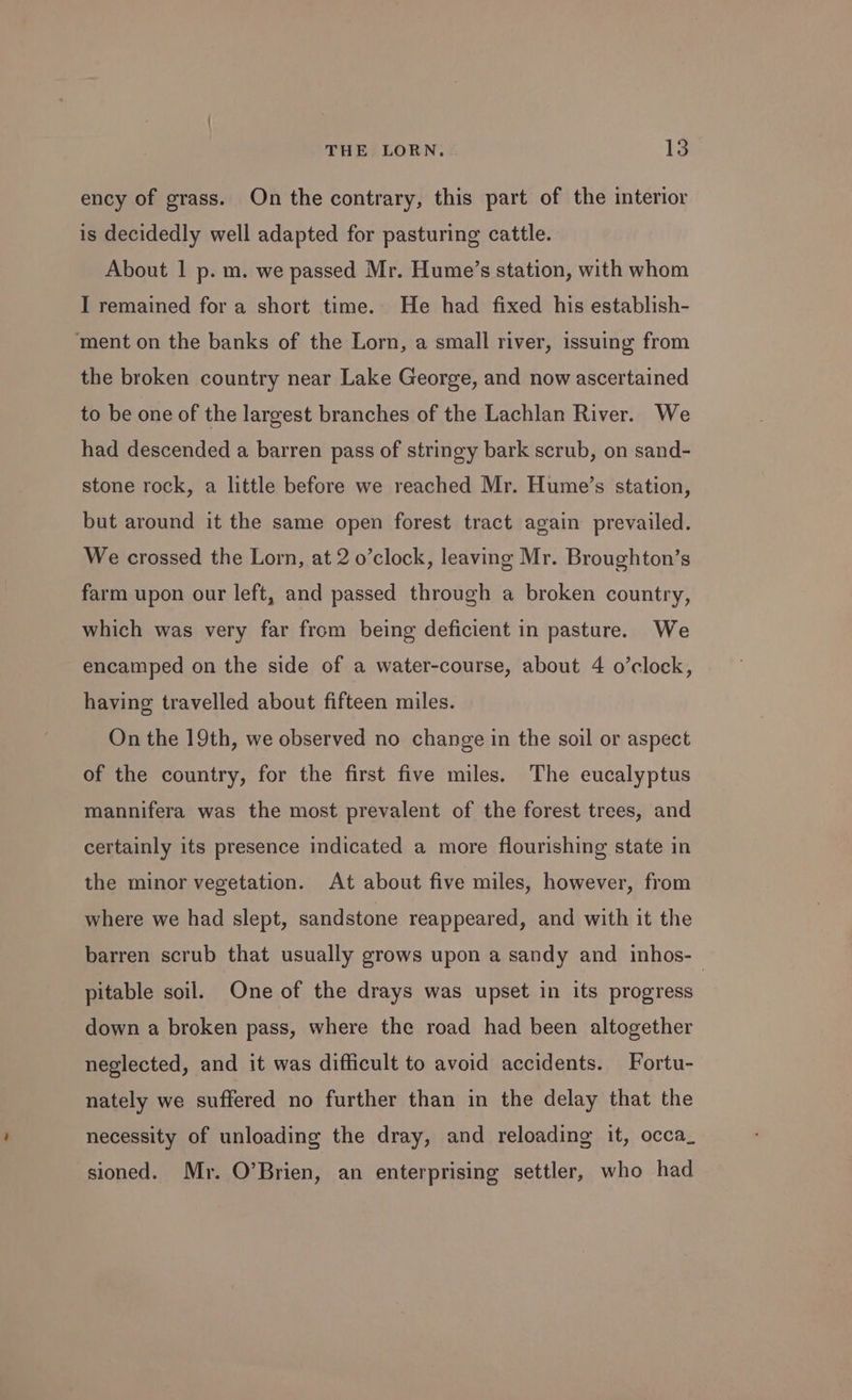 ency of grass. On the contrary, this part of the interior is decidedly well adapted for pasturing cattle. About 1 p. m. we passed Mr. Hume’s station, with whom I remained for a short time. He had fixed his establish- ‘ment on the banks of the Lorn, a small river, issuing from the broken country near Lake George, and now ascertained to be one of the largest branches of the Lachlan River. We had descended a barren pass of stringy bark scrub, on sand- stone rock, a little before we reached Mr. Hume’s station, but around it the same open forest tract again prevailed. We crossed the Lorn, at 2 o’clock, leaving Mr. Broughton’s farm upon our left, and passed through a broken country, which was very far from being deficient in pasture. We encamped on the side of a water-course, about 4 o’clock, having travelled about fifteen miles. On the 19th, we observed no change in the soil or aspect of the country, for the first five miles. The eucalyptus mannifera was the most prevalent of the forest trees, and certainly its presence indicated a more flourishing state in the minor vegetation. At about five miles, however, from where we had slept, sandstone reappeared, and with it the barren scrub that usually grows upon a sandy and inhos-— pitable soil. One of the drays was upset in its progress down a broken pass, where the road had been altogether neglected, and it was difficult to avoid accidents. Fortu- nately we suffered no further than in the delay that the necessity of unloading the dray, and reloading it, occa_ sioned. Mr. O’Brien, an enterprising settler, who had