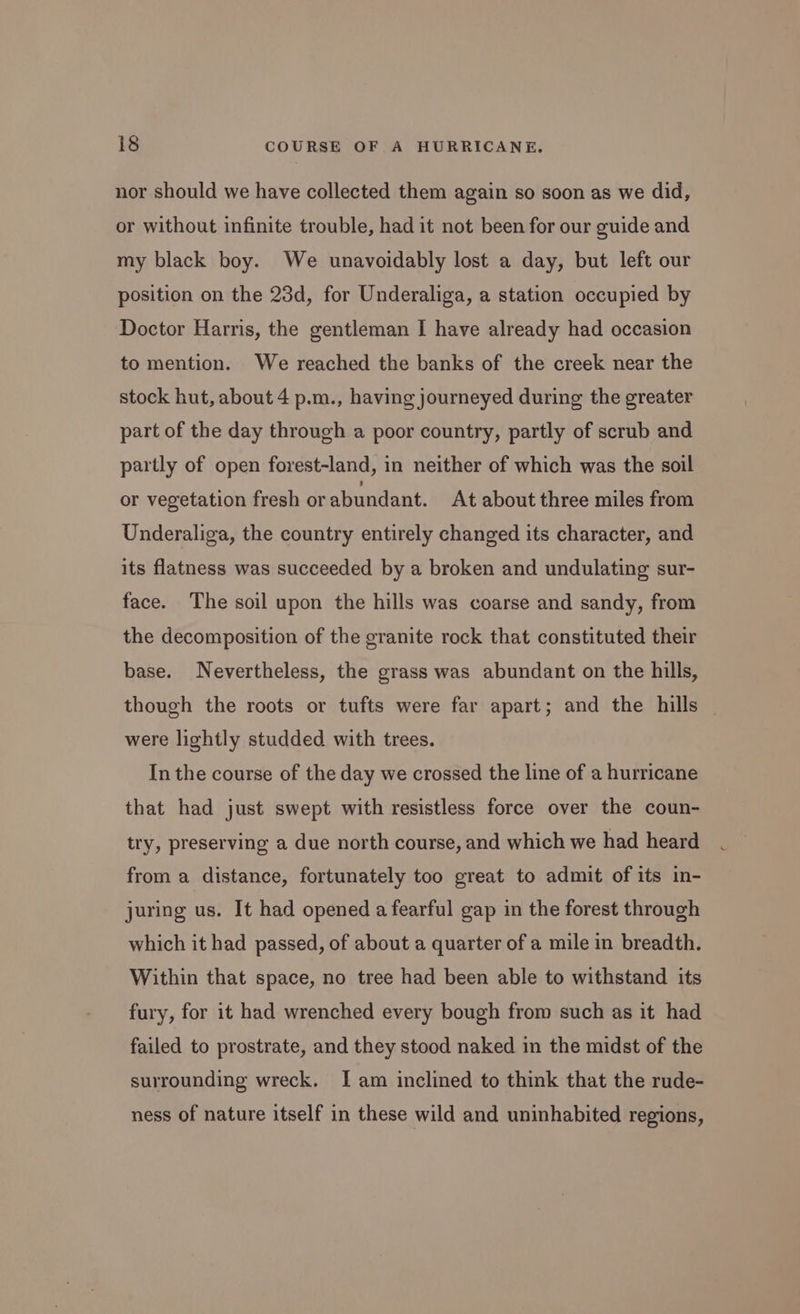 nor should we have collected them again so soon as we did, or without infinite trouble, had it not been for our guide and my black boy. We unavoidably lost a day, but left our position on the 23d, for Underaliga, a station occupied by Doctor Harris, the gentleman I have already had occasion to mention. We reached the banks of the creek near the stock hut, about 4 p.m., having journeyed during the greater part of the day through a poor country, partly of scrub and partly of open forest-land, in neither of which was the soil or vegetation fresh or abundant. At about three miles from Underaliga, the country entirely changed its character, and its flatness was succeeded by a broken and undulating sur- face. The soil upon the hills was coarse and sandy, from the decomposition of the granite rock that constituted their base. Nevertheless, the grass was abundant on the hills, though the roots or tufts were far apart; and the hills were lightly studded with trees. In the course of the day we crossed the line of a hurricane that had just swept with resistless force over the coun- try, preserving a due north course, and which we had heard from a distance, fortunately too great to admit of its in- juring us. It had opened a fearful gap in the forest through which it had passed, of about a quarter of a mile in breadth. Within that space, no tree had been able to withstand its fury, for it had wrenched every bough from such as it had failed to prostrate, and they stood naked in the midst of the surrounding wreck. I am inclined to think that the rude- ness of nature itself in these wild and uninhabited regions,