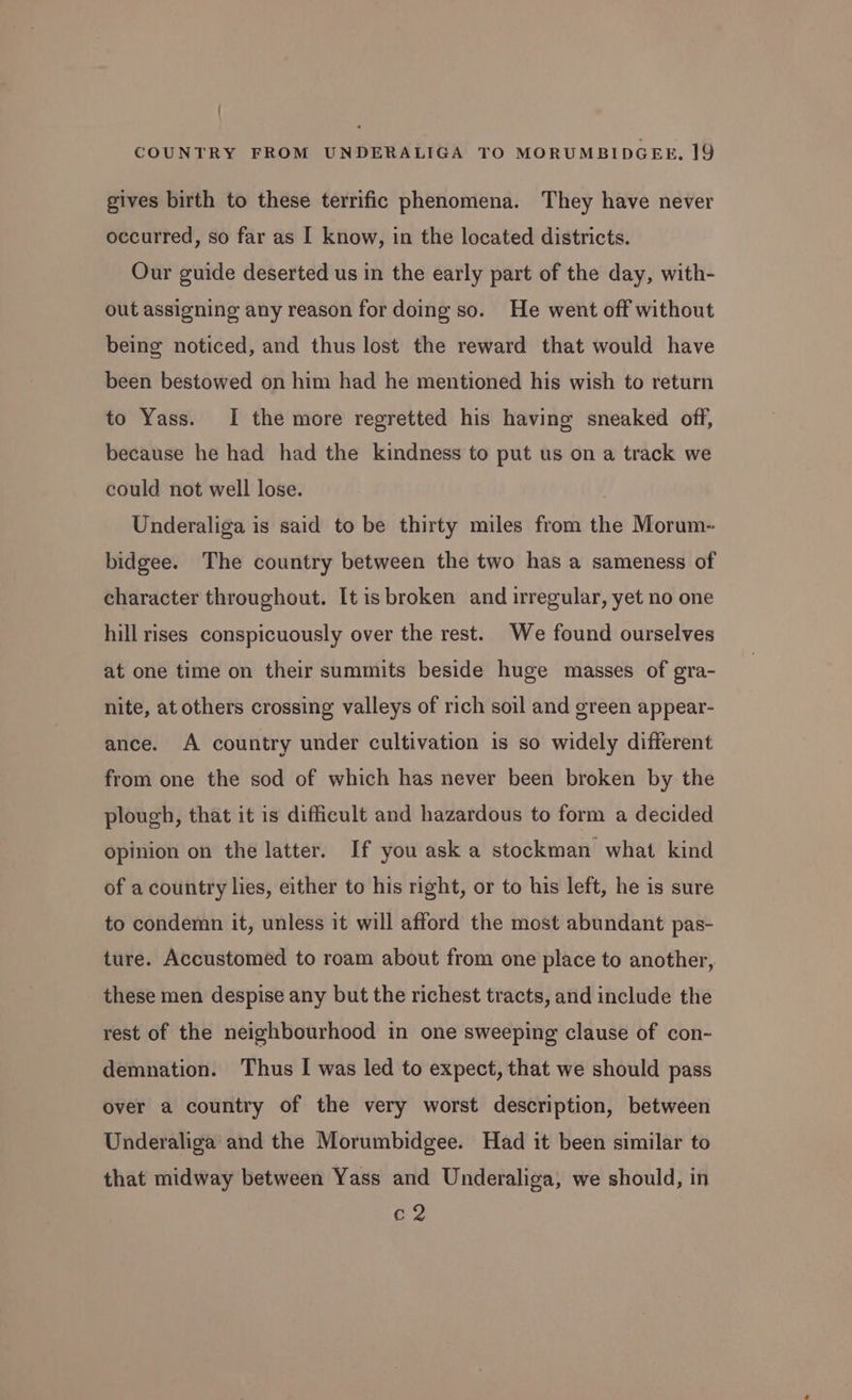 | COUNTRY FROM UNDERALIGA TO MORUMBIDGEE, 19 gives birth to these terrific phenomena. They have never occurred, so far as [ know, in the located districts. Our guide deserted us in the early part of the day, with- out assigning any reason for doing so. He went off without being noticed, and thus lost the reward that would have been bestowed on him had he mentioned his wish to return to Yass. I the more regretted his having sneaked off, because he had had the kindness to put us on a track we could not well lose. Underaliga is said to be thirty miles from the Morum- bidgee. The country between the two has a sameness of character throughout. It is broken and irregular, yet no one hill rises conspicuously over the rest. We found ourselves at one time on their summits beside huge masses of gra- nite, at others crossing valleys of rich soil and green appear- ance. A country under cultivation is so widely different from one the sod of which has never been broken by the plough, that it is difficult and hazardous to form a decided opinion on the latter. If you ask a stockman what kind of a country lies, either to his right, or to his left, he is sure to condemn it, unless it will afford the most abundant pas- ture. Accustomed to roam about from one place to another, these men despise any but the richest tracts, and include the rest of the neighbourhood in one sweeping clause of con- demnation. Thus I was led to expect, that we should pass over a country of the very worst description, between Underaliga and the Morumbidgee. Had it been similar to that midway between Yass and Underaliga, we should, in cz