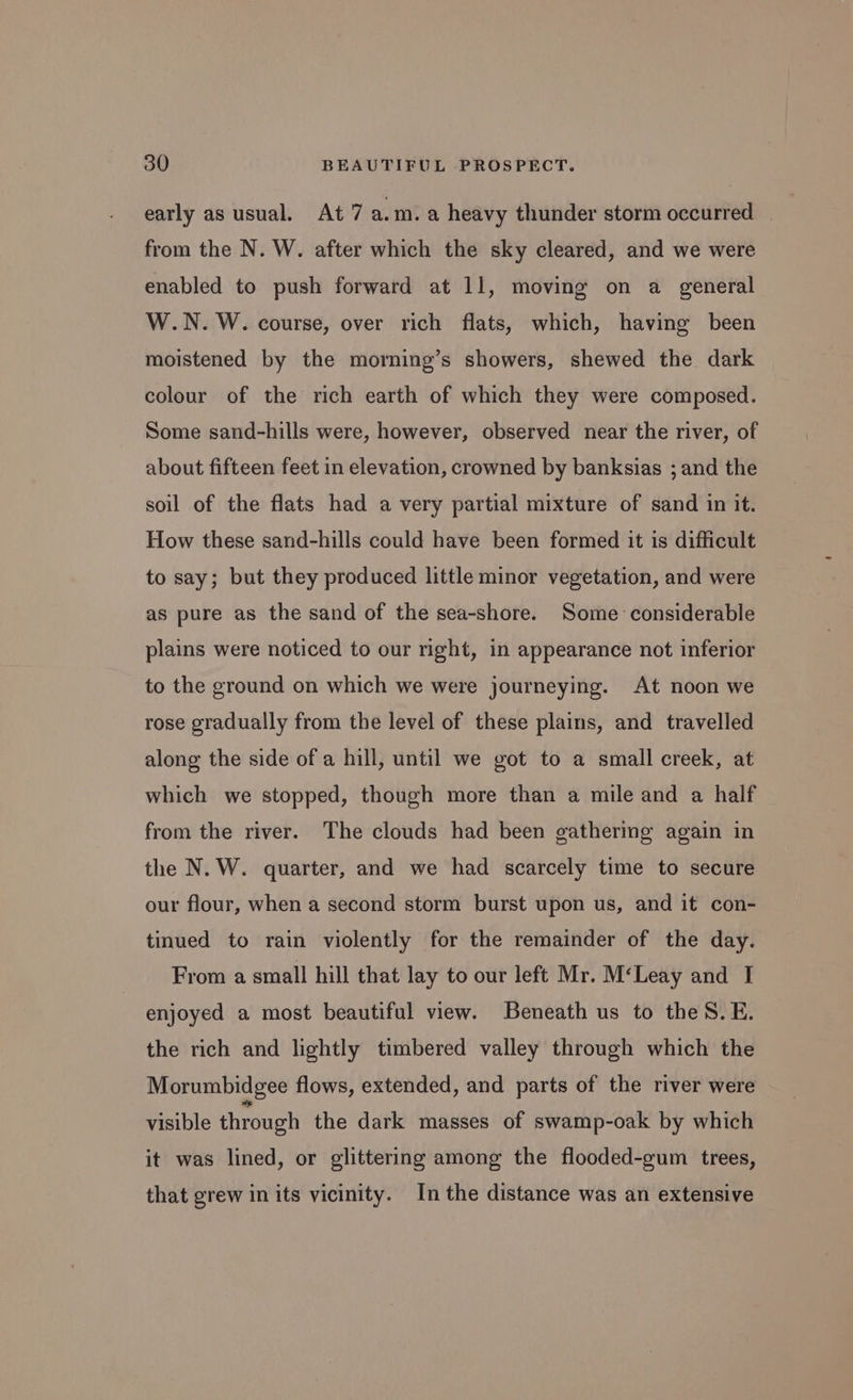 early as usual. At 7 a.m.a heavy thunder storm occurred — from the N. W. after which the sky cleared, and we were enabled to push forward at 11, moving on a general W.N. W. course, over rich flats, which, having been moistened by the morning’s showers, shewed the dark colour of the rich earth of which they were composed. Some sand-hills were, however, observed near the river, of about fifteen feet in elevation, crowned by banksias ; and the soil of the flats had a very partial mixture of sand in it. How these sand-hills could have been formed it is difficult to say; but they produced little minor vegetation, and were as pure as the sand of the sea-shore. Some considerable plains were noticed to our right, in appearance not inferior to the ground on which we were journeying. At noon we rose gradually from the level of these plains, and travelled along the side of a hill, until we got to a small creek, at which we stopped, though more than a mile and a half from the river. The clouds had been gathering again in the N. W. quarter, and we had scarcely time to secure our flour, when a second storm burst upon us, and it con- tinued to rain violently for the remainder of the day. From a small hill that lay to our left Mr. M‘Leay and I enjoyed a most beautiful view. Beneath us to theS.E. the rich and lightly timbered valley through which the Morumbidgee flows, extended, and parts of the river were visible through the dark masses of swamp-oak by which it was lined, or glittering among the flooded-gum trees, that grew in its vicinity. In the distance was an extensive