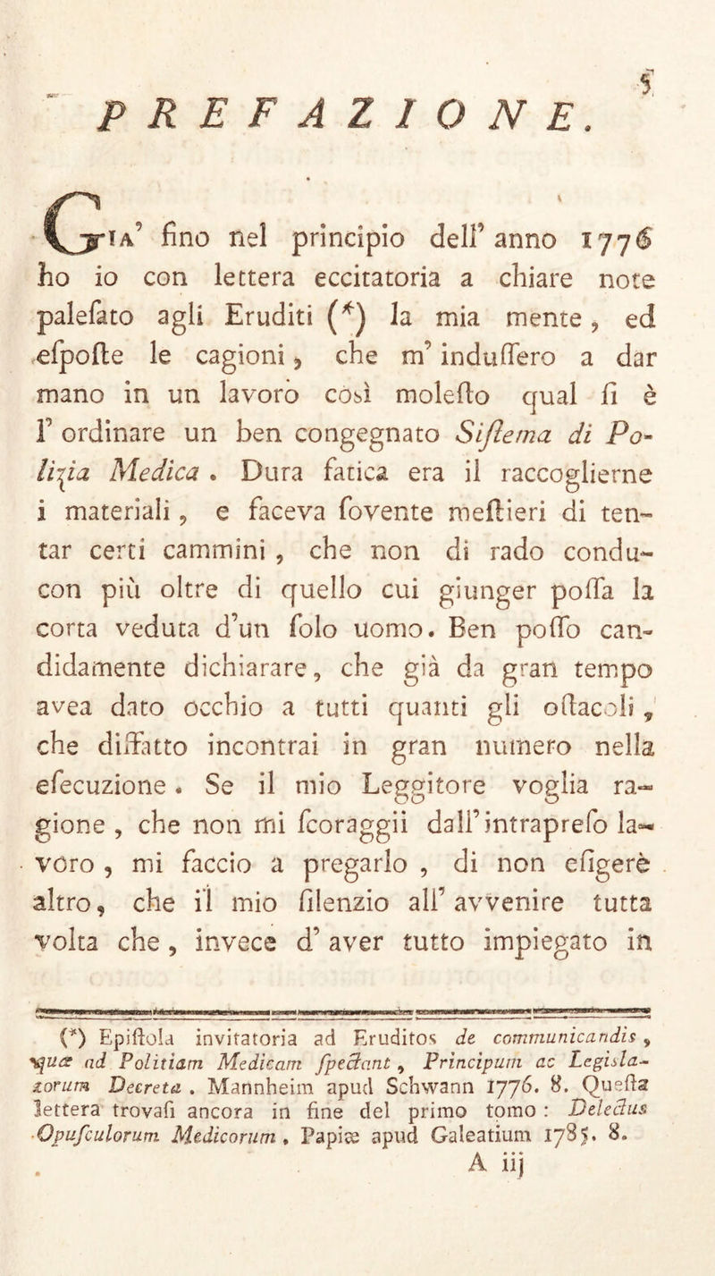 s. ■ia9 fino nel principio dell’anno 1776 ho io con lettera eccitatori a chiare note palefato agli Eruditi (*) la mia mente , ed efpofle le cagioni che m’induffero a dar mano in un lavoro così moleflo qual fi è F ordinare un ben congegnato Sifìerna di Po- lizia Medica . Dura fatica era il raccoglierne i materiali, e faceva fovente meftieri di ten- tar certi cammini , che non dì rado condu- con più oltre di quello cui giunger polfa la corta veduta d’un folo uomo. Ben polfo can- didamente dichiarare, che già da gran tempo avea dato occhio a tutti quanti gli oftacoli, che disfatto incontrai in gran numero nella efecuzione. Se il mio Leggitore voglia ra*~ gione , che non mi fcoraggii dall’intraprefo la** vero , mi faccio a pregarlo , di non efigerè altro, che il mio filenzio all’avvenire tutta volta che , invece d’ aver tutto impiegato in (*) Epiftola invitatoria ad Eruditos de communio a n di s v ad Politiam Mediconi fpcctant , Principum ac Legista- torum Decreta . Mannheim apud Schwann 1776. 8. Quella lettera trovali ancora in fine del primo tomo : Delectus ■Opufculorum Medicorum, Papiae apud Galeatium 17S5* 8» A iij