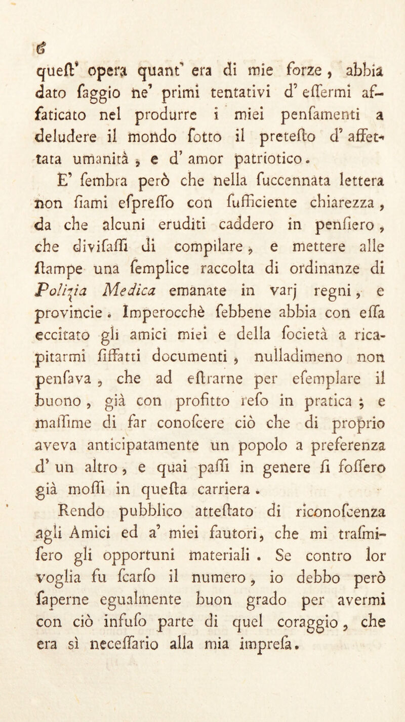 cf queflf opera quantf era di mie forze , abbia dato faggio he’ primi tentativi d’ effermi af- faticato nel produrre i miei penfamenti a deludere il mondo fotto il pretefh d’affet- tata umanità ? e d’ amor patriotico. E’ fembra però che nella fuccennata lettera non fami efpreffo con fufficiente chiarezza, da che alcuni eruditi caddero in penderò, che divifaffi di compilare 9 e mettere alle Rampe una femplice raccolta di ordinanze di Polizìa Medica emanate in varj regni, e provincie » Imperocché febbene abbia con effa eccitato gli amici miei e della focietà a rica- pitarmi fiffatti documenti , nulladimeno non penfava , che ad eflrarne per efemplare il buono , già con profitto refo in pratica ; e maiìime di far conofcere ciò che di proprio aveva anticipatamente un popolo a preferenza d? un altro , e quai palli in genere fi fodero già moflì in quella carriera . Rendo pubblico atteftato di riconofcenza agii Amici ed a miei fautori, che mi traimi- fero gli opportuni materiali . Se contro lor voglia fu fcarfo il numero, io debbo però faperne egualmente buon grado per avermi con ciò infufo parte di quel coraggio, che era sì neceffario alla mia imprefà.