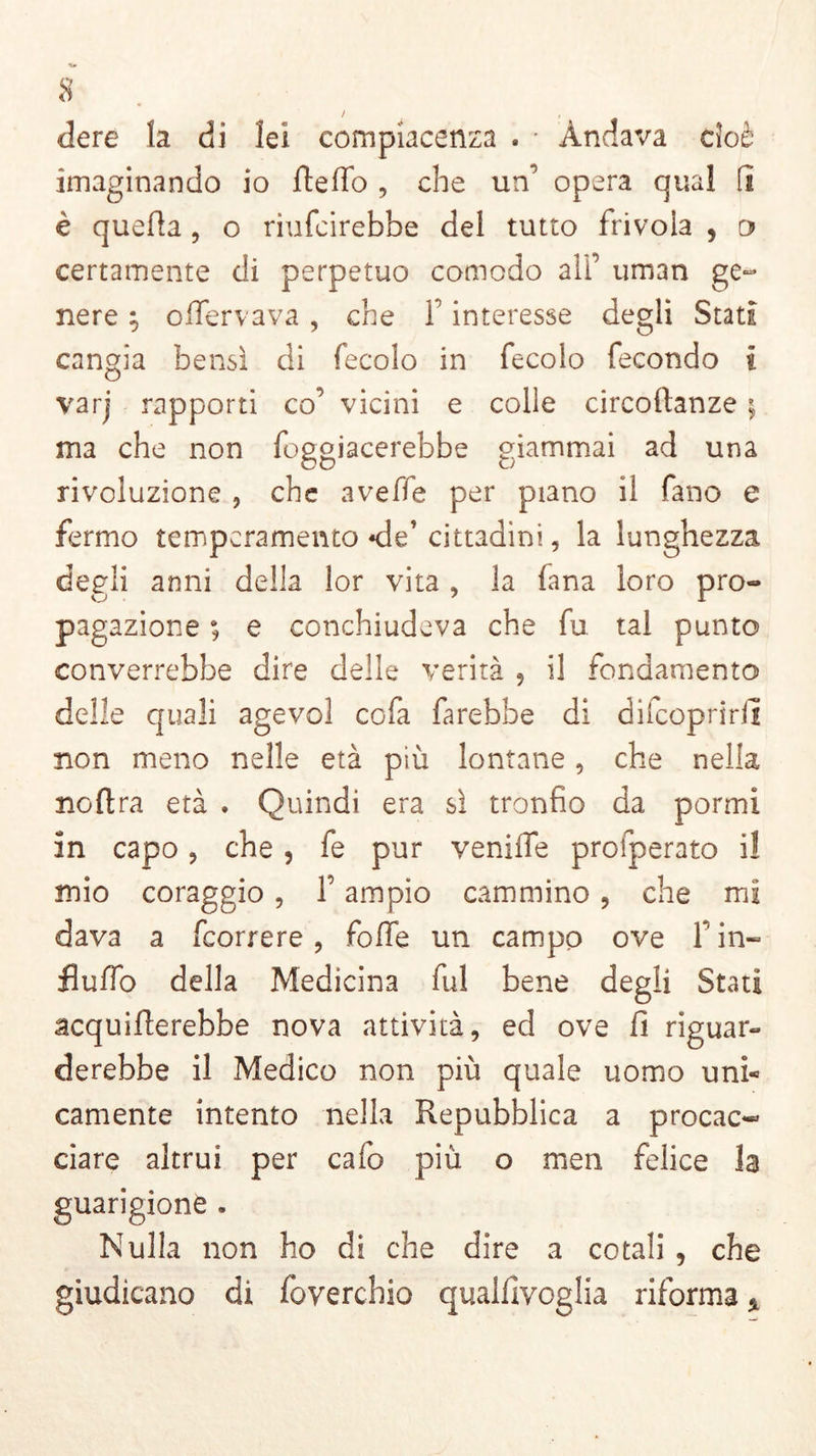 dere la di lei compiacenza . • Andava cioè imaginando io fteffo, che un’ opera qual fi è quella , o riufcirebbe del tutto frivola , o certamente di perpetuo comodo all’ uman ge- nere ; olfervava , che 1 interesse degli Stati cangia bensì di fecolo in fecolo fecondo i varj rapporti co’ vicini e colie circofhnze ; ma che non foggiacerebbe giammai ad una rivoluzione , che avelie per piano il fano e fermo temperamento *de’ cittadini, la lunghezza degli anni della lor vita , la fana loro pro- pagazione ; e conchiudeva che fu tal punto converrebbe dire delle verità , il fondamento delle quali agevol cofa farebbe di difeopririì non meno nelle età più lontane, che nella noltra età . Quindi era sì tronfio da pormi in capo, che , fe pur veniiTe prosperato i! mio coraggio , l’ampio cammino , che mi dava a (correre , folfe un campo ove fi in- fluito della Medicina fui bene degli Stati acqueterebbe nova attività, ed ove fi riguar- derebbe il Medico non più quale uomo uni- camente intento nella Repubblica a procac- ciare altrui per calo più o meri felice la guarigione . Nulla non ho di che dire a cotali , che giudicano di foverchio qualfivoglia riforma *