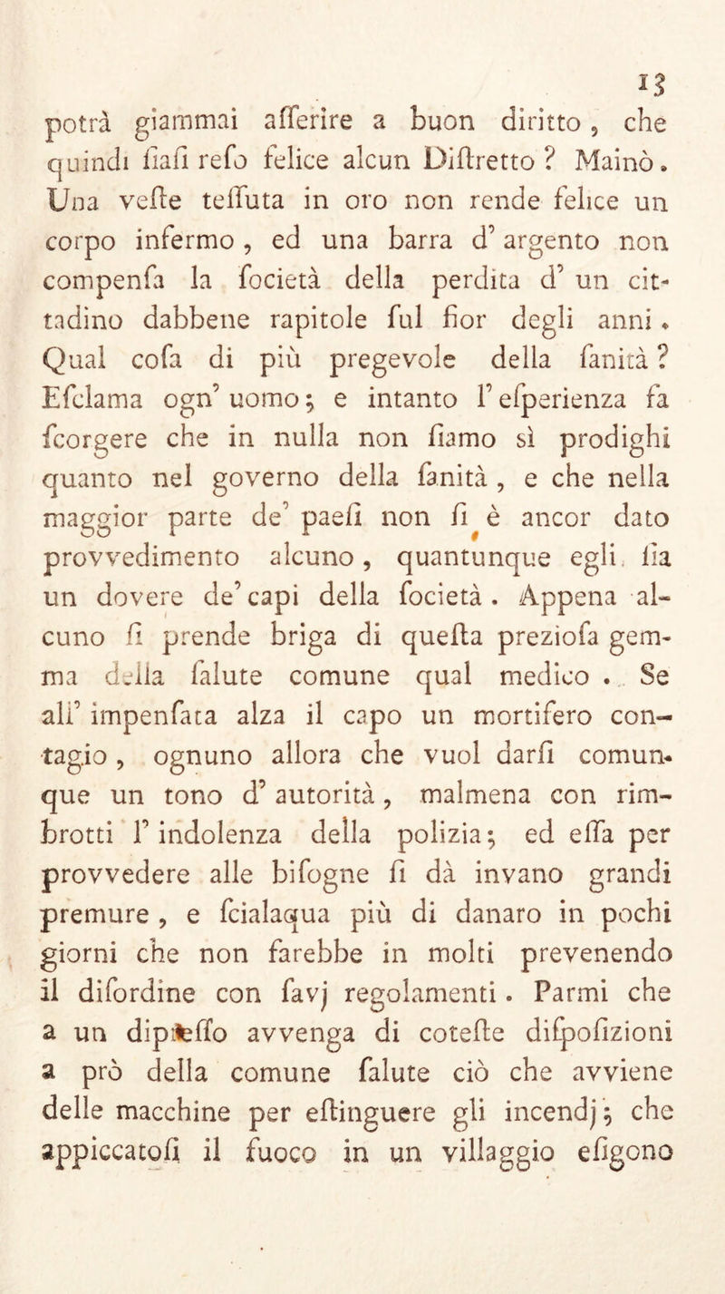 n potrà giammai afferire a buon diritto 9 che quindi fiali refo felice alcun Diftretto ? Mainò» Una velie telluta in oro non rende felice un corpo infermo , ed una barra d’argento non compenfa la focietà della perdita d’ un cit- tadino dabbene rapitole fui fior degli anni » Qual cofa di più pregevole della fanirà ? Efclama ogn’ uomo ; e intanto V efperienza fa fcorgere che in nulla non fiamo sì prodighi quanto nel governo della fanità , e che nella maggior parte de’paefi non fi^è ancor dato provvedimento alcuno, quantunque egli, Ila un dovere de’capi della focietà. Appena al- cuno fi prende briga di quella preziofa gem- ma della falute comune qual medico . Se ali’ impenfata alza il capo un mortifero con- tagio , ognuno allora che vuol darli comun- que un tono d’ autorità, malmena con rim- brotti l’indolenza della polizia; ed effa per provvedere alle bifogne fi dà invano grandi premure , e fcialaqua più di danaro in pochi giorni che non farebbe in molti prevenendo il difordine con favj regolamenti. Parmi che a un dipiteffo avvenga di cotefle difpofizioni a prò della comune falute ciò che avviene delle macchine per eflinguere gli incendj ; che appiccatoli il fuoco in un villaggio efigono