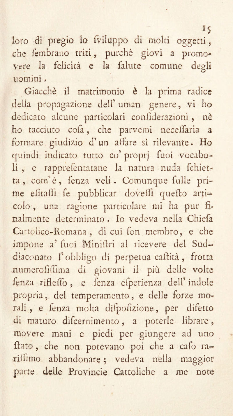 loro di pregio lo (viluppo dì molti oggetti, che fembrano triti, purché giovi a promo- vere la felicità e la falute comune degli uomini . Giacché il matrimonio è la prima radice delia propagazione dell’ utnan genere, vi ho dedicato alcune particolari confiderazioni, nè ho tacciato cofa, che parventi neceffaria a formare giudizio d’un affare sì rilevante. Ho quindi indicato tutto co’ proprj fuoi vocabo- li , e rapprefentatane la natura nuda fchiet- ta , corn’è, fenza veli. Comunque falle pri- me efitafii fe pubblicar doveffi quello arti- colo 7 una ragione particolare mi ha pur fi- nalmente determinato . Io vedeva nella Chiefa Cattolico-Romana, di cui fon membro, e che impone a’ fuoi ÈMiniftri al ricevere del Sud- diaconato l’obbligo di perpetua esilità , frotta numerofiifima di giovani il più delle volte fenza nflelfo, e fenza efperienza dell’ indole propria, del temperamento, e delle forze mo- rali , e fenza molta difpofizione, per difetto di maturo difeernimento, a poterle librare, movere mani e piedi per giungere ad uno flato , che non potevano poi che a cafo ra- riiiimo abbandonare ; vedeva nella maggior parte delle Provincie Cattoliche a me note