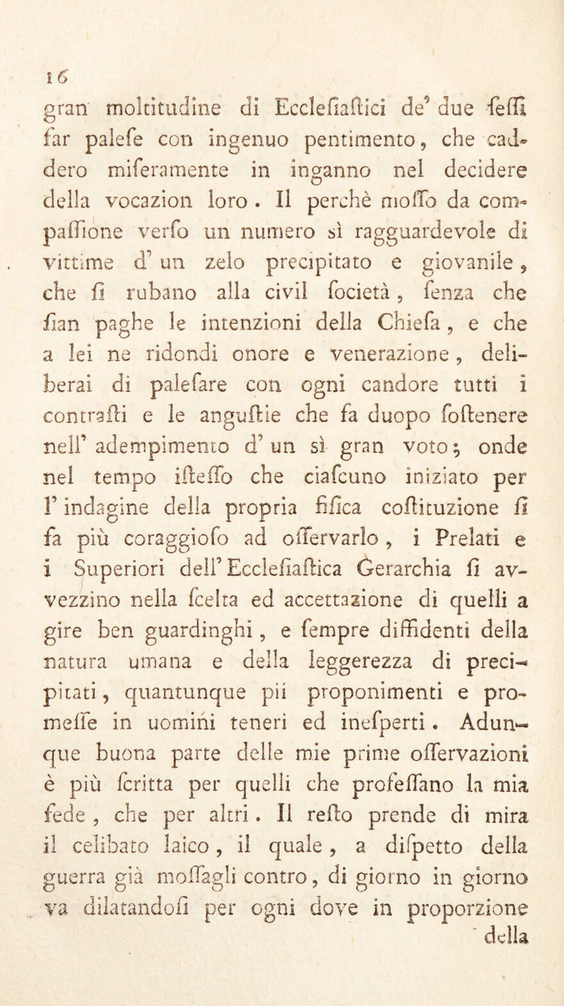 gran moltitudine di Ecclefiafiici de' due fedi far palefe con ingenuo pentimento, che cad- dero miferamente in inganno nel decidere della vocazion loro . Il perchè mollo da com- palfione verfo un numero sì ragguardevole di vittime d' un zelo precipitato e giovanile, che fi rubano alla civil focietà, fenza che fian paghe le intenzioni della Chiefa , e che a lei ne ridondi onore e venerazione, deli- berai di palefare con ogni candore tutti ì contraili e le anguille che fa duopo foftenere nelf adempimento d’un sì gran voto; onde nel tempo ifieffo che ciafcuno iniziato per F indagine della propria tìfica cofìituzione fi fa più coraggiofo ad oiTervarlo, i Prelati e I Superiori delf Ecclefiaftica Gerarchia fi av- vezzino nella fcelta ed accettazione di quelli a gire ben guardinghi, e Tempre diffidenti della natura umana e della leggerezza di preci-* pirati, quantunque pii proponimenti e pro- mefie in uomini teneri ed inefperti. Adun« que buona parte delle mie prime ofTervazioni è più fcritta per quelli che profetano la mia fede , che per altri. Il refio prende di mira il celibato laico, il quale, a dispetto della guerra già mollagli contro, di giorno in giorno va dilatandoli per ogni dove in proporzione della