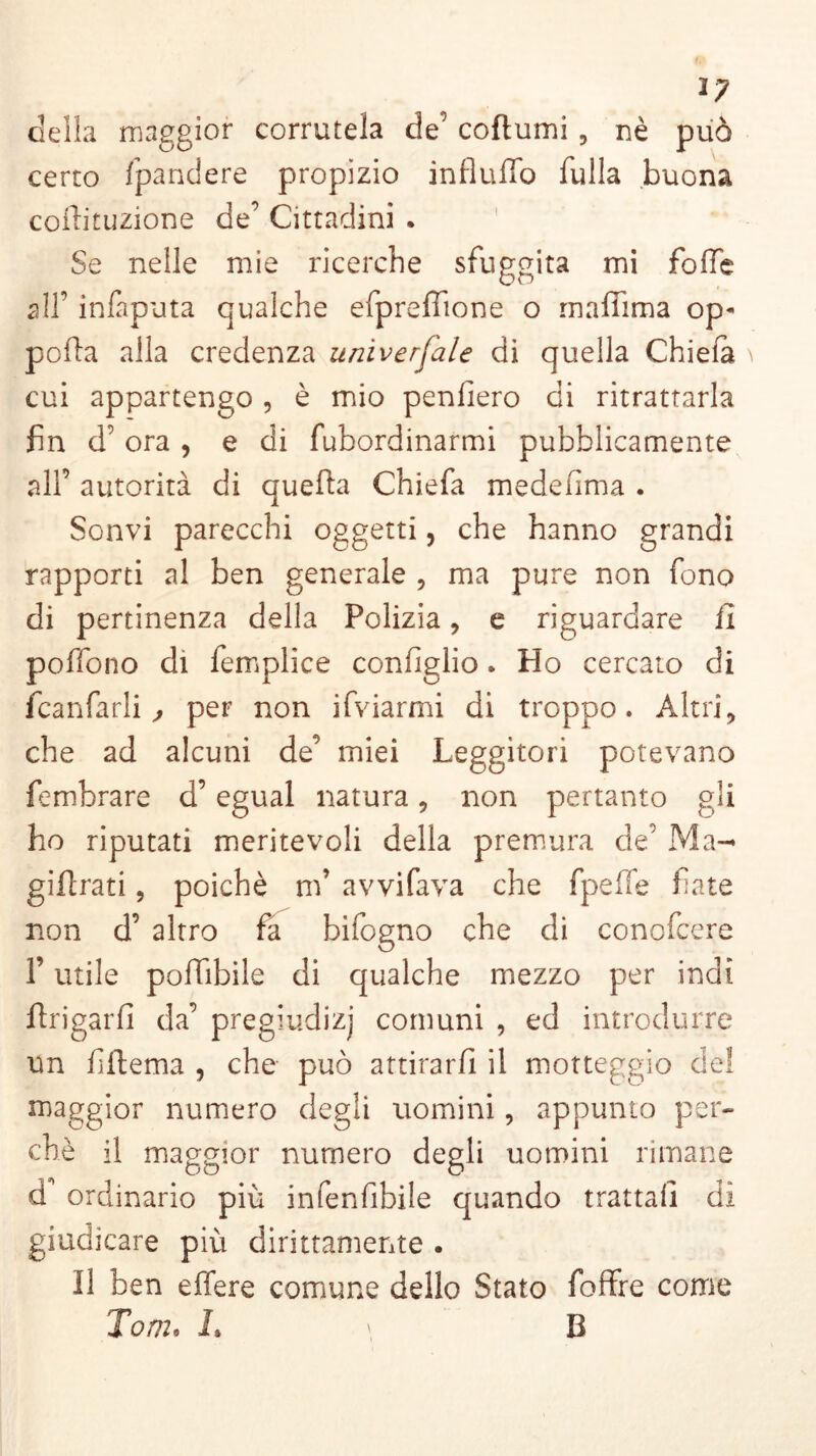 ly della maggior corratela de’ coftumi 5 nè può certo spandere propizio influffo fulla buona coffituzione de’ Cittadini . Se nelle mie ricerche sfuggita mi folle all’ inlaputa qualche efprefiione o maffima op- polla alla credenza univerfale di quella Chiela cui appartengo , è mio penfiero di ritrattarla fin d’ ora , e di fubordinarmi pubblicamente all’ autorità di quella Chiefa medefima . Sonvi parecchi oggetti, che hanno grandi rapporti al ben generale , ma pure non fono di pertinenza della Polizia, e riguardare il poffono di femplice confìglio. Ho cercato di fcanfarli , per non ifviarmi di troppo. Altri, che ad alcuni de’ miei Leggitori potevano fembrare d’egual natura, non pertanto gli ho riputati meritevoli della premura de’ Ma^ gillrati, poiché nf avvifava che fpelfe fiate non d’ altro fa bifogno che di conofcere l’utile polfibile di qualche mezzo per indi Brigarli da’ pregiudizj comuni , ed introdurre un fiilema , che può attirarli il motteggio del maggior numero degli uomini, appunto per- chè il maggior numero degli uomini rimane df ordinario più infenfibile quando trattai] di giudicare più dirittamente . Il ben effere comune dello Stato foffre come Tom. L \ B