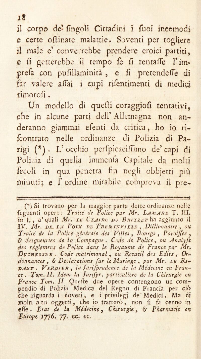 jS il corpo de’ lìngoli Cittadini i Tuoi incomodi e certe ofiinate malattie. Soventi per togliere il male e’ converrebbe prendere eroici partiti , e lì getterebbe il tempo fé lì tentaffe Pini* prefa con pulìllaminità , e lì pretendere di far valere affai i cupi rifentimenti di medici timorolì. Un modello di quelli coraggiofi tentativi, che in alcune parti dell’ Allemagna non an- deranno giammai efenti da critica, ho io ri- fcontrato nelle ordinanze di Polizia di Pa- rigi (*) . L’ occhio perfpicaciffimo de’ capi di Poli ia di quella immenfa Capitale da molti fecoli in qua penetra fin negli obbjetti più minuti; e l’ordine mirabile comprova il pre- (*) Si trovano per la maggior parte dette ordinanze ne! $ feguenti opere ; Tratte de Police par Mr. Limare T. III. in f., a’quali Mr. ie Clairc du Briziet ha aggiunto il IV. Mr. della Poix de Treminfille , Diclionnaire , ou Tratte de la Police generale des Villes , Bourgs , Paroijfes , & Seigneuries de la Campagne . Code de Police, ou Analyfe des réghmens de Police dans le Royaume de France par Mr„ Duchessre . Code matrimonal, ou Recueil des Edits, Or- donnances , & Dedarations fur le Mariage , par Mr. le Ri- dar t . Verdi er , la Jurifprudence de la Médectne en Fran- ce. Tom. II. Idem la Jurtfpr, particuliere de la Chirurgie en Trance Tom. Il Quelle due opere contengono un com- pendio di Pojizja Medica del Regno di Francia per ciò che riguarda i doveri, e i privilegi de’Medici. Ma di jnolti altri oggetti, che io tratterò, non fi fa cenno in efie. Rtat de la Médecine, Chirurgie, & Pkarmacit en Europe 77° ec.