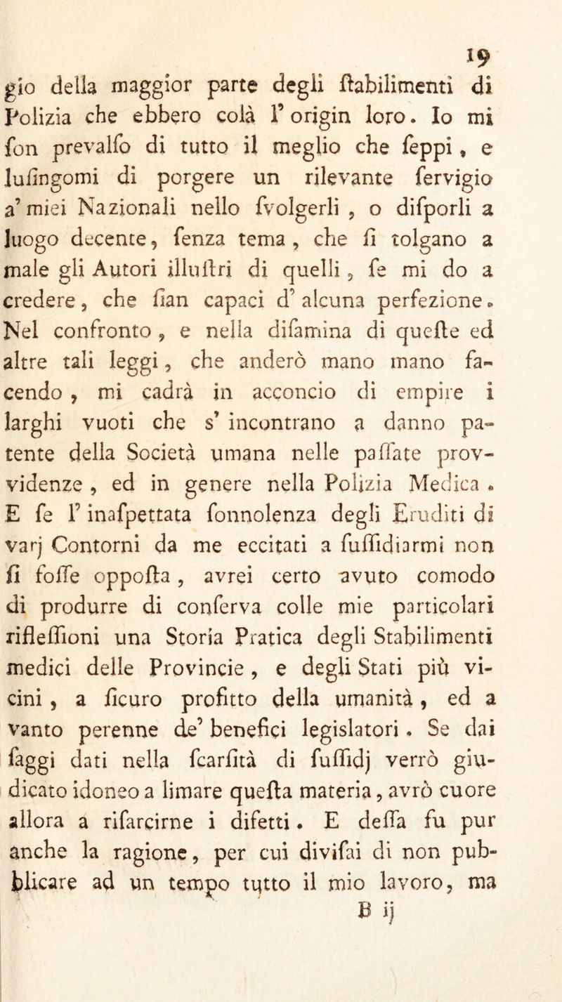 gio della maggior parte degli ftabilitnenti di Polizia che ebbero colà l’origin loro. Io mi fon prevalfo di tutto il meglio che feppi, e lulingomi di porgere un rilevante fervigio a’miei Nazionali nello fvolgerli , o difporli a luogo decente, fenza tema , che fi tolgano a male gli Autori illuilri di quelli, fe mi do a credere, che fian capaci d’ alcuna perfezione*. Nel confronto , e nella difamina di quelle ed altre tali leggi, che anderò mano mano fa- cendo , mi cadrà in acconcio di empire i larghi vuoti che s’ incontrano a danno pa» teme della Società umana nelle paliate prov- videnze , ed in genere nella Polizia Medica « E fe T inafpettata fonnolenza degli Eruditi di varj Contorni da me eccitati a fufiidiarmi non fi folle oppolta, avrei certo avuto comodo di produrre di conferva colle mie particolari rifleffioni una Storia Pratica degli Stabilimenti medici delle Provincie , e degli Stati più vi- cini , a ficuro profitto della umanità , ed a vanto perenne de’ benefici legislatori. Se dai faggi dati nella fcarlità di fuffidj verrò giu- dicato idoneo a limare quella materia, avrò cuore allora a rifarcirne i difetti. E delfa fu pur anche la ragione, per cui divifai di non pub- blicare ad un tempo tutto il mio lavoro, ma B ij