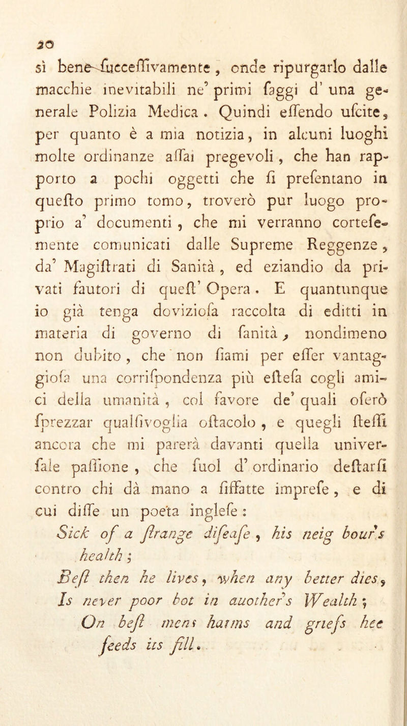 sì bene-vfucceffivamente , onde ripurgarlo dalle macchie inevitabili ne’ primi faggi d’ una ge- nerale Polizia Medica. Quindi eflendo ufcites per quanto è a mia notizia, in alcuni luoghi molte ordinanze affai pregevoli , che han rap- porto a pochi oggetti che fi prefentano in quello primo tomo, troverò pur luogo pro« prio a’ documenti , che mi verranno cortefe- mente comunicati dalle Supreme Reggenze, da’ Magiftrati di Sanità , ed eziandio da pri- vati fautori di quell’ Opera. E quantunque io già tenga doviziofa raccolta di editti in materia di governo di fanità, nondimeno non dubito , che non fiami per efier vantag- gila una corrifpondenza più ellefa cogli ami- ci della umanità , col favore de5 quali oferò fprezzar qualfivoglia oliacelo , e quegli llefii ancora che mi parerà davanti quella univer- iale palline , che fuol d’ordinario dellarfi contro chi dà mano a fiffatte imprefe , e di cui dille un poeta inglefe : Sich of a flrange difeaje 5 his neig bour.s heahh ; Befl then he lives, when any better dies 5 Is never poor bot in auother s Wealth ; On befl mem kaims and gnefs he e jeeds ics fili •