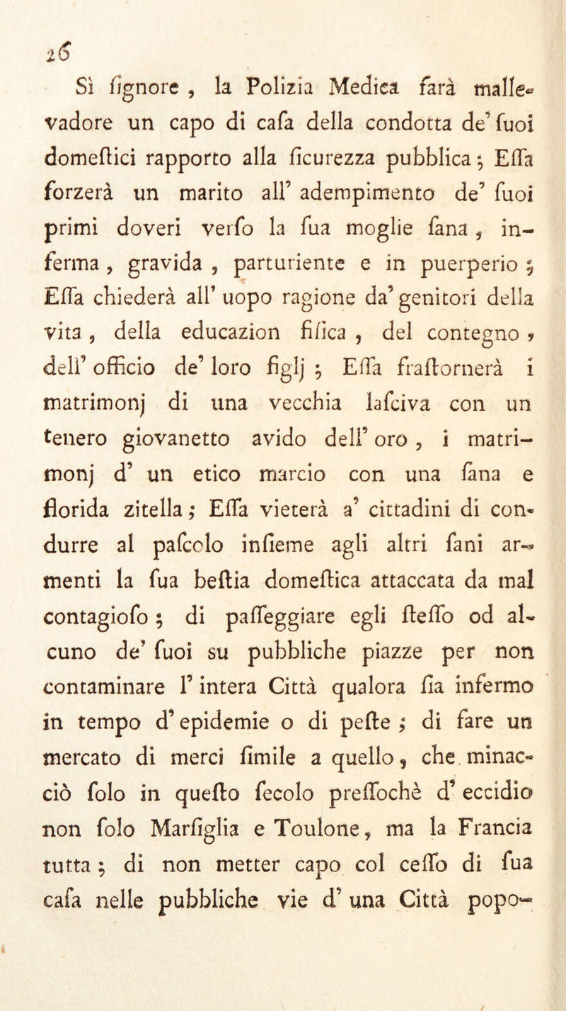 l6 Sì lignote , la Polizia Medica farà mailer vadore un capo di cafa della condotta de’fuoi domeftici rapporto alla ficurezza pubblica; Elba forzerà un marito all’ adempimento de’ fuoi primi doveri verbo la bua moglie fana, in- ferma , gravida , parturiente e in puerperio ; Effa chiederà all1 uopo ragione da’genitori della vita , della educazion fifica , del contegno * dell’ officio de’ loro figlj ; Effa fraftornerà i matrimonj di una vecchia lafciva con un tenero giovanetto avido dell’ oro , i matri- moni d’ un etico marcio con una lana e florida zitella ; Effa vieterà a’ cittadini di con- durre al pafcclo infieme agli altri fa ni ar- menti la fua beltia domenica attaccata da mal contagiofo ; di palleggiare egli fteffo od al- cuno de1 fuoi su pubbliche piazze per non contaminare l’intera Città qualora Ha infermo in tempo d’epidemie o di pelle di fare un mercato di merci Umile a quello, che. minac- ciò folo in quello fecolo preffochè d’ eccidio non folo Marfiglia eToulone, ma la Francia tutta ; di non metter capo col ceffo di fua cafa nelle pubbliche vie d’ una Città popo-