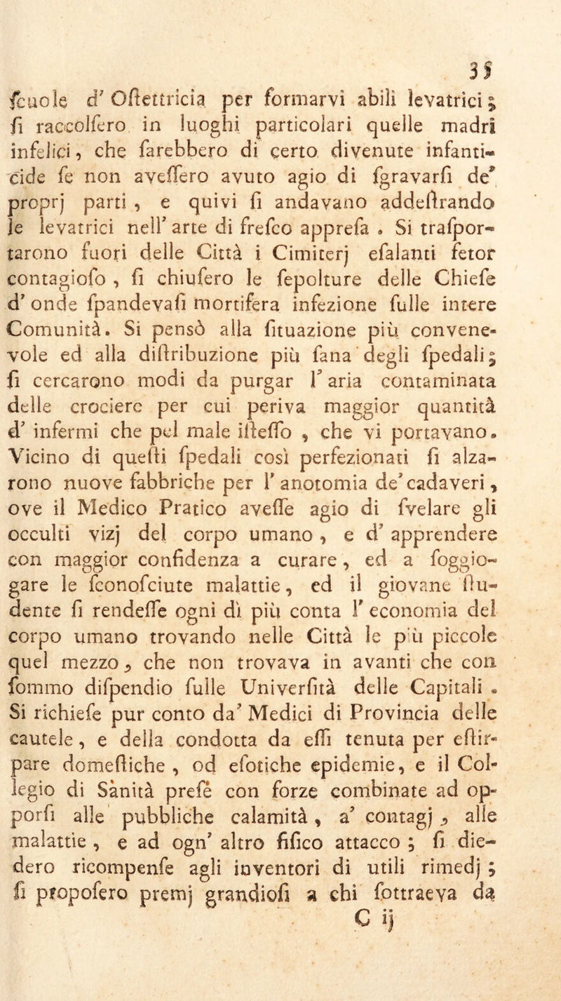 3S Scuole à} Oftettricia per formarvi abili levatrici; fi raccolfero. in luoghi particolari quelle madri infelici i che farebbero di certo divenute infanti- cide fe non avellerò avuto agio di fgravarfi de proprj parti , e quivi fi andavano addentando Je levatrici nelf arte di frefeo apprefa . Si trafpor- tarono fuori delle Città i Cimiterj efalanti fetor contagiofo , fi chiufero le fepolture delle Chiefe d’ onde fpandevalì mortifera infezione fülle intere Comunità. Si pensò alla fituazione più convene- vole ed alla diftribuzione più fana degli fpedali; fi cercarono modi da purgar Y aria contaminata delle crociere per cui periva maggior quantità d? infermi che pel male illefìo , che vi portavano. Vicino di quelli fpedali cosi perfezionati fi alza- rono nuove fabbriche per 1* anotomia de'cadaveri, ove il Medico Pratico avelie agio di fvelare gli occulti vizj del corpo umano, e d’ apprendere con maggior confidenza a curare, ed a Soggio- gare le feonofeiute malattie, ed il giovane Ììri- dente fi rendelfe ogni di più conta Y economia del corpo umano trovando nelle Città le p ù piccole quel mezzo 5 che non trovava in avanti che con fommo difpendio fülle Univerfità delle Capitali . Si richiefe pur conto da’ Medici di Provincia delle cautele, e della condotta da efli tenuta per efiir- pare domeftiche , od efotiche epidemie, e il Col- legio di Sanità prefé con forze combinate ad op- porfi alle pubbliche calamità, a contagi ^ alle malattie , e ad ogn’ altro fifico attacco ; fi die- dero ricompenfe agli inventori di utili rimedj ; fi propofero premj grandiofi a chi fottraeva dà