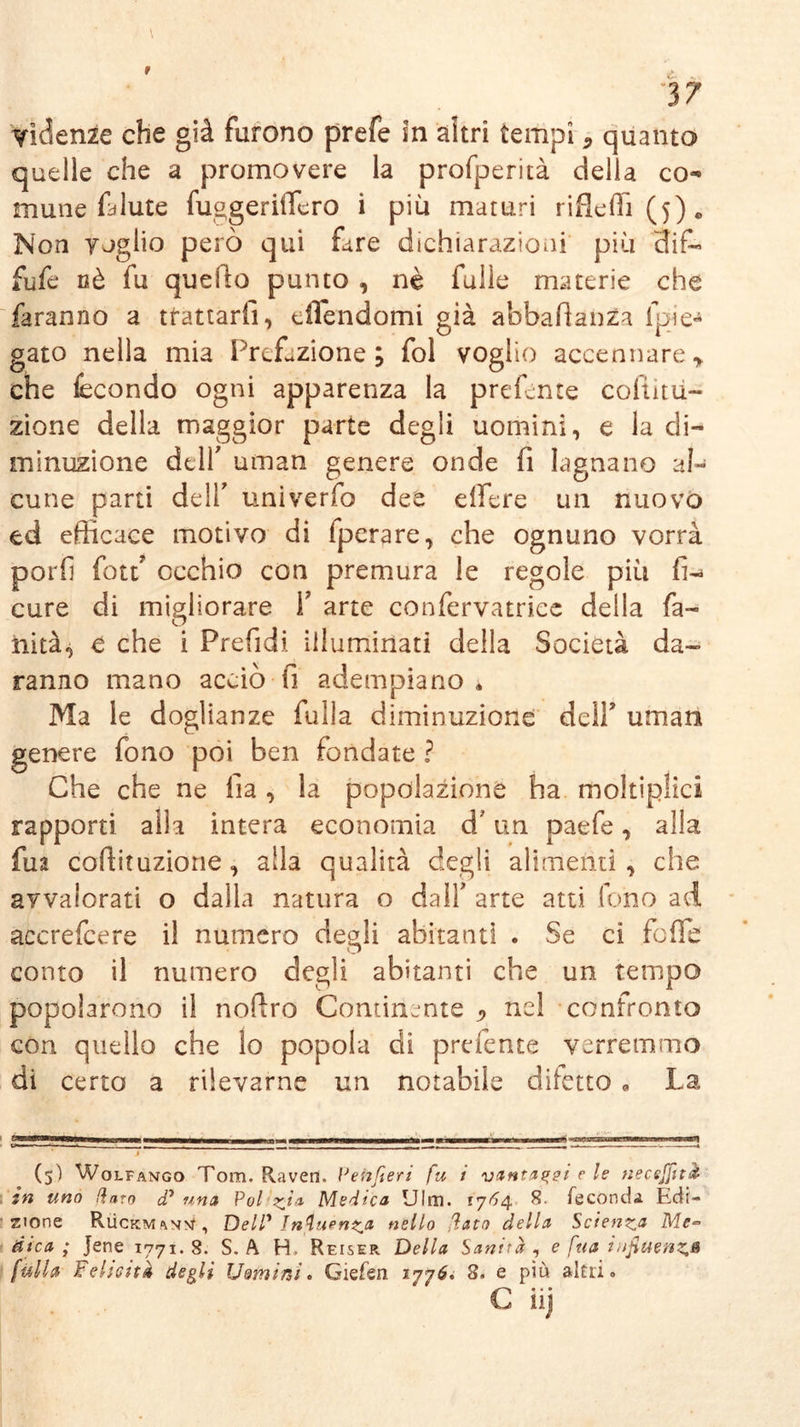 quelle che a promovere la profperità della co- mune fa Iute fuggeriiTero i più maturi rifleffi(5)c Non voglio però qui fare dichiarazioni più 3if- fufe nè fu quello punto , nè fülle materie che faranno a trattarli, eflendomi già abbafianza {pie- gato nella mia Prefazione; fol voglio accennare * che fecondo ogni apparenza la predente coflitii- zione della maggior parte degli uomini, e la di- minuzione dell' uman genere onde fi lagnano al- cune parti dell' tmiverfo dee dfere un nuovo ed efficace motivo di fperare, che ognuno vorrà porli fon occhio con premura le regole più fi-* cure di migliorare V arte confervatriee della fa- nità, e che i Prefidi illuminati della Società da- ranno mano accio il adempiano * Ma le doglianze falla diminuzione dell’ uman genere fono poi ben fondate ? Che che ne fia , la popolazione ha moltiplica rapporti alla intera economia d* un paefe, alla fu 2 coftituzione, alla qualità degli alimenti, che avvalorati o dalla natura o dall* arte atti fono ad accrefcere il numero degli abitanti . Se ci fofle conto il numero degli abitanti che un tempo popolarono il nofiro Continente ^ nel confronto con quello che io popola di prefente verremmo di certo a rilevarne un notabile diletto « La *a^*T****~~rwrirMrrBpiiMiii — ni l—ji—jjlh« —a—lhii m tmmmmwmm m'm mi ■ iiww~ w«u. 10) (5) Wolfango Tom. Raven, Pehfeeri fu i vantaggi c le necejfità in uno Raro d* una Poi zi1 Medica Ulm. 1764. 8. fecondi Edi- zione RiicKMftNM, Deir Intuen^a nello dato della Scienza Me- dica ; jene 1771. 8. S. A H, Reiser Della Sanità , e fua infitte nz,& [itila Felicità degli Uomini* Giefen 1776. 8* e più alni » C iij