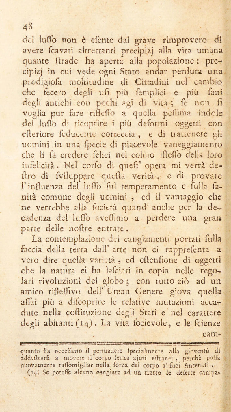 4S del luffo non è efente dal grave rimprovero di avere (cavati altrettanti precipizj alla vita umana quante firade ha aperte alla popolazione : pre- cipizi in cui vede ogni Stato andar perduta una prodigiofa moltitudine di Cittadini nel cambio che fecero degli ufi più femplici e più fani degli antichi con pochi agi di vita ; fe non fi voglia pur fare rìfleffo a quella peflima indole del ludo di ricoprire i più deformi oggetti con efteriore feducente corteccia , e di trattenere gli uomini in una fpteie di piacevole vaneggiamento che li fa credere felici nel coin o ifieffo della loro infelicità. Nel corfo di queffi opera mi verrà de- liro di fviluppare quefia verità , e di provare F influenza de! ludo fui temperamento e Culla fa- xa ita comune degli uomini 3 ed il vantaggio che ne verrebbe alla focietà quand' anche per la de- cadenza del luffa aveOnno a perdere una gran parte delle noftre entrate. La contemplazione dei cangiamenti portati filila faccia della terra dall’ arte non ci rapprefenta a vero dire quella varietà ^ ed efienfione di oggetti che la natura ci ha lafciati in copia nelle rego- lari rivoluzioni del globo ; con tutto ciò ad un amico rifleffivo dell* Uman Genere giova quella affai più a difeoprire le relative mutazioni acca^ dute nella cofiituzione de^li Stati e nel carattere degli abitanti (i 4). La vita focievole, e le feienze cam- fftmammmmmmmmmmm*tmmnmm\Kmcmjmsaaa»Mrsx*m&m-Wtoiiaai33ßieaz£k3aMJii«B&*^^ tmBm r~ quanto fìa necefTario il perfuadere fpecialmente alla gioventù dì addedrarfi a movere il corpo lenza ajuti efhanei , perchè pofla nuovamente rafTomigliar nella forza del corpo a’ faoi Antenati (14) Se poteffe alcune cangiare ad un tratto k deferte canapa«