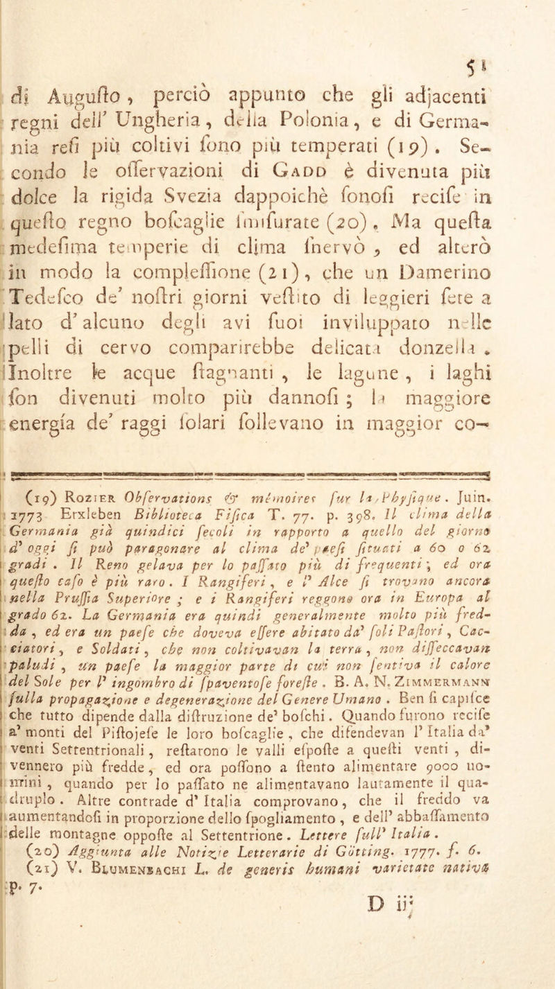 di Aygufto, perciò appunto che gli adjacenti regni dell’ Ungheria, delia Polonia, e di Germa- nia refi più coltivi fono più temperati (19). Se- condo le oiTervazioni di Gadd è divenuta più dolce la rigida Svezia dappoiché fonofi recife in quefìo regno bofcaglie imifurate (20), Ma quefta medefima temperie di clima fnervò * ed alterò in modo la compleflìone (2 1 ) , che un Damerino Tedefco de' noftri giorni vefhto di leggieri fere a Iato d’alcuno degli avi Tuoi inviluppato nelle rpelii di cervo comparirebbe delicati donzella * Inoltre le acque (lagnanti , le lagune , i laghi fon divenuti molto più dannofi ; 1» maggiore energia de’ raggi lolari folle vano in maggior co— (19) Rozier Obfervations & memoirer für la 'Phyjique . Juin. 1773 Erxleben Biblioteca Fifica T. 77. p. 398. Il dima della Germania già quindici fecoli in rapporto a quello del giorno d' ogpj fi può paragonare al clima de* paefi fituati a 60 0 6z 1 gradi . Il Reno gelava per lo pajfato più di frequenti \ ed ora queflo cafo è più raro. I Rangiferi, e P Alce fi trovano ancora nella Prujfia Superiore ; c i Rangiferi reggono ora in Europa al grado 62. La Germania era quindi generalmente molto più fred- da , edera un paefe che doveva e[fere abitato da* foli Paßort, Cac- ciatori, e Soldati, che non coltivavan la terra , non diffeccavan paludi , un paefe la maggior parte di cui non Jent?va il calore del Sole per l1 ingombro di [paventofe foreße . B. A, N. Zimmermanm fulla propagazione e degenerazione del Genere Umano . Ben fi capilce che tutto dipende dalla diftruzione de’ bofehi. Quando furono rccife a1 monti del Piftojefe le loro bofcaglie , che difendevan P Italia da’ venti Settentrionali , tettarono le valli elpofte a quelli venti , di- vennero più fredde, ed ora poffono a (tento alimentare 9000 uo- mini , quando per lo paffato ne alimentavano lautamente il qua- druplo . Altre contrade d’Italia comprovano, che il freddo va I aumentandoli in proporzione dello fpogliamento , e dell’ abbaiamento ideile montagne oppofte al Settentrione. Lettere fulP Italia. (20) Aggiunta alle Notile Letterarie di Glitting. 1777. f d. (21) V. Bcumenbachi L. de generis humani varie:atc nativi P* 7-