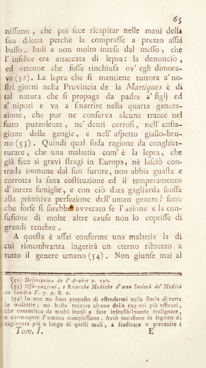 niffimo «, che poi fece ricapitar nelle mani della fua diletta perchè la comprale a prezzo affai baffo . Indi a non molto intefe dal meffo , che l’infelice era attaccata di lepra: la denunciò, ed ottenne che folle rinchiufa ov’ egli dimora- va ($2). La lepra che fi mantiene tuttora a'no- Uri giorni nella Provincia de la Martiques è di tal natura che fi propaga da padre a’ figlj ed a' nipoti e va a fmarrire nella quarta genera- zione , che pur ne conferva alcune tracce nel fiato puzzolente , ne' denti corrofi, nell’ enfia- gione delle gengie, e nelf afpetto giallo-bru- no (53) • Quindi qual foda ragione da conghiet- turare , che una malattia confi è la lepra, che ; già fece sì gravi ftragi in Europa, nè lafciò con- tra da immune dal fuo furore, non abbia guada e 1 o ; corrotta la lana cofiituzione ed il temperamento d’intere famiglie, e con ciò data gagliarda feoffa alla primitiva perfezione delfiuman genere? fatto che forfè fi farebbdl avverato fe fazione e la con- fufione di molte altre caufe non lo copriffe di grandi tenebre . A queda è affai conforme una malattia la di cui rimembranza ingerirà un eterno ribrezzo a tutto il genere umano (54). Non giunfe mai al (52) Defcription de l' Arabie p. 120. (53) OJfervazjoni, e Ricerche Mediche dy una Società de'Medici - in Londra V. 7. p. 8. 6. (54) lo non mi fono propofto di effondermi nella fioria ,di tutte le malattie ; mi baffo toccare alcuna delle cag oni più efficaci ,  che concorfero da molti fecoli a fare infenfibilmente tralignare, ^ e corrompere P umana compleffione . Avrò occafìone in feguito di ragionare più a lungo di quelli mali, a fradicaie e prevenire 4 Tom» L E