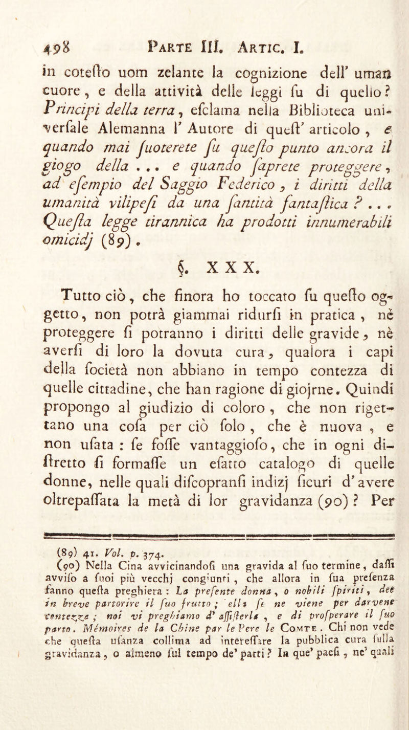 in coteflo uom zelante la cognizione dell’ uman cuore, e della attività delle leggi fu di quello? Principi della terra, efclama nella Biblioteca uni- verfale Alemanna V Autore di queff articolo , e quando mai juoterete fu queflo punto ansora il giogo della ... e quando faprete proteggere, ad efempio del Saggio Federico ^ i diritti della umanità vilipefl da una fantità [antafica ? .. . Queßa legge tirannica ha prodotti innumerabili ornicidj (8 9) . §. XXX. Tutto ciò, che finora ho toccato fu queflo og- getto, non potrà giammai ridurfi in pratica, nè proteggere fi potranno i diritti delle gravide * nè averfi di loro la dovuta cura ^ qualora i capi della focietà non abbiano in tempo contezza di quelle cittadine, che han ragione di giojrne. Quindi propongo al giudizio di coloro , che non riget- tano una cofa per ciò folo , che è nuova , e non ufata : fe foffe vantaggiofo, che in ogni di- firetto fi formaffe un efatto catalogo di quelle donne, nelle quali difcopranfi indizj ficuri d’avere oltrepaflata la metà di lor gravidanza (90) ? Per (89) 41. Voi. p. 374. (90) Nella Cina avvicinandoli una gravida al Tuo termine, dalli avvilo a Cuoi più vecchi congiunti , che allora in lua prelenza fanno quella preghiera : ha preferita donna , o nobili [piriti, dee in breve partorire il fuo frutto; elit ft ne viene per darvene tenterà not v* preghiamo d’ ajfißerla , e di profperare il fuo parto. Mémoirer de la Chine par le Pere le Comte . Chi non vede che quella uianza collima ad intetelTire la pubblica cura lulla gravidanza , o almeno lui tempo de* parti ? la que* pacfi, ne5 quali