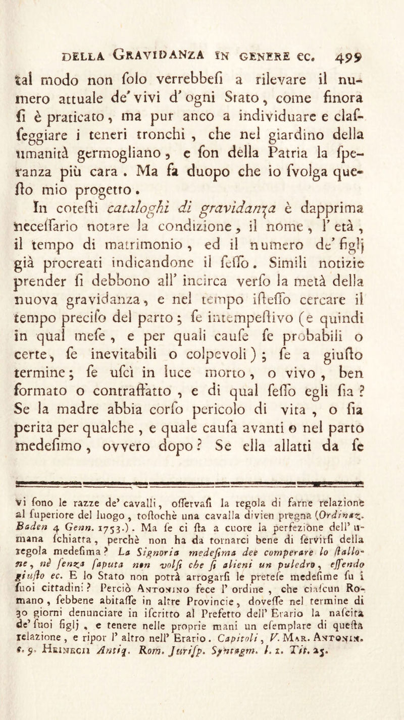 tal modo non foto verrebbefi a rilevare il nu- mero attuale de'vivi d'ogni Srato, come finora fi è praticato , ma pur anco a individuare e claf- feggiare i teneri tronchi , che nel giardino della umanità germogliano , e fon della Patria la fpe- ranza più cara . Ma fa duopo che io fvolga que- llo mio progetto. In cotefti cataloghi di gravidanza è dapprima iieceifario notare la condizione * il nome , Y età , il tempo di matrimonio, ed il numero de’ figlj già procreati indicandone il fello. Simili notizie prender fi debbono alY incirca verfo la metà della nuova gravidanza, e nel tempo ifteffo cercare il tempo predio del parto; fe intempefiivo (e quindi in qual mefe , e per quali caufe fe probabili o certe, fe inevitabili o colpevoli); fe a giudo termine ; fe ufcì in luce morto, o vivo , ben formato o contraffatto , e di qual feffo egli fia ? Se la madre abbia corlo pericolo di vita , o fia perita per qualche , e quale caufa avanti e nel parto medefimo, ovvero dopo ? Se ella allatti da fc vi fono le razze de’cavalli, oflervafi la regola di farne relazione al fuperiore del luogo , toftochè una cavalla divien pregna {Ordina^. Baden 4 Genn. 1753.)* Ma fe ci fta a cuore la perfezione dell’u- mana (chiatta , perchè non ha da tornarci bene di fervirfi della regola medefima ? La Signoria medefima dee comperare lo dallo- ne, nè fenica fapula non volfi che fi alieni un puledro, ejfendo giu/io ec. E lo Stato non potrà arrogarli le pretele medefime fu i tuoi cittadini ? Perciò A^tonuno fece 1’ ordine , che ciafcun Ro- mano , febbene abitaffe in altre Provincie, doveflfe nd fermine di 30 giorni denunciare in ifcritto al Prefetto dell’ Erario la nafeita de’Tuoi figlj , e tenere nelle proprie mani un efemplare di quefta relazione, e ripor 1’ altro nell’ Erario. Capitoli, K M/ìr. Ayro.vi^. e. Heineciì Antiq. Rom. Jurifp. Sfntagm* /. z. Tit, 15.