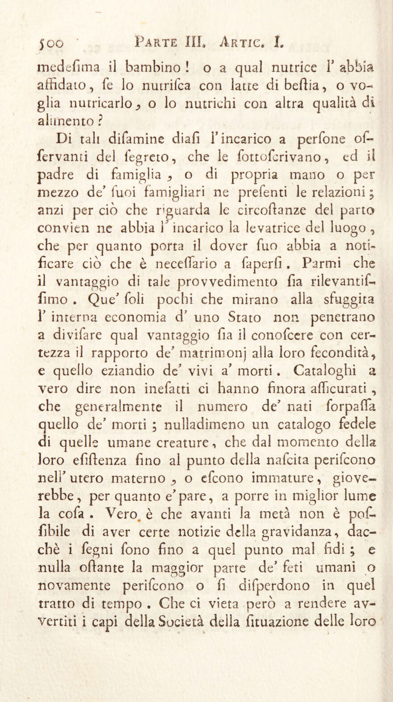 in ed e fi ma il bambino ! o a qual nutrice Y abbia affidato, fe lo nutrifca con latte di beftia, o vo- glia nutricarlo^ o lo nutrichi con altra qualità di alimento ? Di tali difamine diali Y incarico a perfone of- fervanti del fegreto, che le fottofcrivano, ed il padre di famiglia 9 o di propria mano o per mezzo de’luci famigliari ne prefenti le relazioni ; anzi per ciò che riguarda le circofianze del parto convien ne abbia Y incarico la levatrice del luogo , che per quanto porta il dover fuo abbia a noti- ficare ciò che è neceifario a faperfi . Parmi che il vantaggio di tale provvedimento fia rilevantif- fimo . Que’ foli pochi che mirano alla sfuggita T interna economia d’ uno Stato non penetrano a divifare qual vantaggio fia il conofcere con cer- tezza il rapporto de' matrimonj alla loro fecondità, e quello eziandio de’ vivi a’ morti. Cataloghi a vero dire non inefatti ci hanno finora afficurati , che generalmente il numero de’ nati forpafia quello de’ morti ; nulladimeno un catalogo fedele di quelle umane creature, che dal momento della loro efiftenza fino al punto della nafcita perifcono nell’ utero materno ^ o efcono immature, giove- rebbe, per quanto e’pare, a porre in miglior lume la cofa . Vero^ è che avanti la metà non è pof- fibile di aver certe notizie della gravidanza, ciac- chè i fegni fono fino a quel punto mal fidi ; e nulla oliarne la maggior parte de’ feti umani o novamente perifcono o fi difperdono in quel tratto di tempo . Che ci vieta però a rendere av- vertiti i capi della Società della fituazione delle loro
